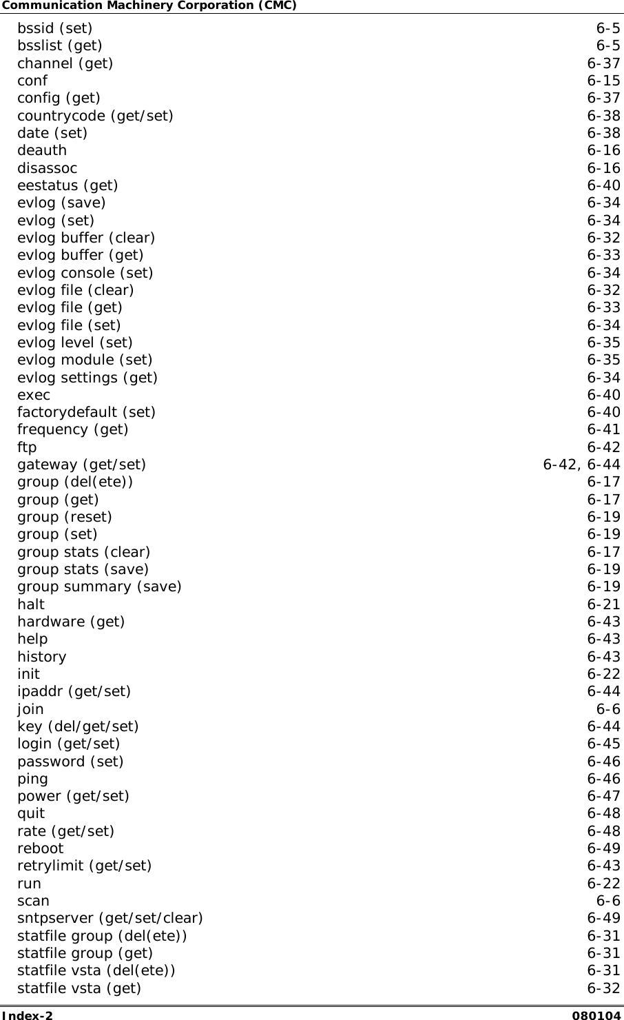 Communication Machinery Corporation (CMC) Index-2   080104 bssid (set)  6-5 bsslist (get)  6-5 channel (get)  6-37 conf  6-15 config (get)  6-37 countrycode (get/set)  6-38 date (set)  6-38 deauth  6-16 disassoc  6-16 eestatus (get)  6-40 evlog (save)  6-34 evlog (set)  6-34 evlog buffer (clear)  6-32 evlog buffer (get)  6-33 evlog console (set)  6-34 evlog file (clear)  6-32 evlog file (get)  6-33 evlog file (set)  6-34 evlog level (set)  6-35 evlog module (set)  6-35 evlog settings (get)  6-34 exec  6-40 factorydefault (set)  6-40 frequency (get)  6-41 ftp  6-42 gateway (get/set)  6-42, 6-44 group (del(ete))  6-17 group (get)  6-17 group (reset)  6-19 group (set)  6-19 group stats (clear)  6-17 group stats (save)  6-19 group summary (save)  6-19 halt  6-21 hardware (get)  6-43 help  6-43 history  6-43 init  6-22 ipaddr (get/set)  6-44 join  6-6 key (del/get/set)  6-44 login (get/set)  6-45 password (set)  6-46 ping  6-46 power (get/set)  6-47 quit  6-48 rate (get/set)  6-48 reboot  6-49 retrylimit (get/set)  6-43 run  6-22 scan  6-6 sntpserver (get/set/clear)  6-49 statfile group (del(ete))  6-31 statfile group (get)  6-31 statfile vsta (del(ete))  6-31 statfile vsta (get)  6-32 