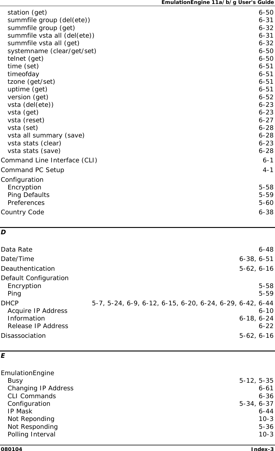 EmulationEngine 11a/b/g User's Guide 080104  Index-3 station (get)  6-50 summfile group (del(ete))  6-31 summfile group (get)  6-32 summfile vsta all (del(ete))  6-31 summfile vsta all (get)  6-32 systemname (clear/get/set)  6-50 telnet (get)  6-50 time (set)  6-51 timeofday  6-51 tzone (get/set)  6-51 uptime (get)  6-51 version (get)  6-52 vsta (del(ete))  6-23 vsta (get)  6-23 vsta (reset)  6-27 vsta (set)  6-28 vsta all summary (save)  6-28 vsta stats (clear)  6-23 vsta stats (save)  6-28 Command Line Interface (CLI)  6-1 Command PC Setup  4-1 Configuration Encryption  5-58 Ping Defaults  5-59 Preferences  5-60 Country Code  6-38 D Data Rate  6-48 Date/Time  6-38, 6-51 Deauthentication 5-62, 6-16 Default Configuration Encryption  5-58 Ping  5-59 DHCP  5-7, 5-24, 6-9, 6-12, 6-15, 6-20, 6-24, 6-29, 6-42, 6-44 Acquire IP Address  6-10 Information 6-18, 6-24 Release IP Address  6-22 Disassociation 5-62, 6-16 E EmulationEngine Busy  5-12, 5-35 Changing IP Address  6-61 CLI Commands  6-36 Configuration 5-34, 6-37 IP Mask  6-44 Not Reponding  10-3 Not Responding  5-36 Polling Interval  10-3 