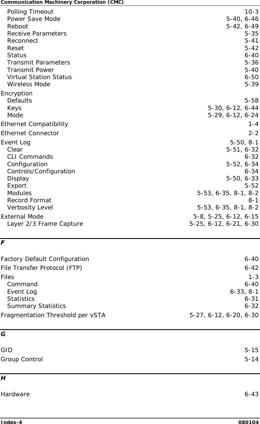 Communication Machinery Corporation (CMC) Index-4   080104 Polling Timeout  10-3 Power Save Mode  5-40, 6-46 Reboot  5-42, 6-49 Receive Parameters  5-35 Reconnect  5-41 Reset  5-42 Status  6-40 Transmit Parameters  5-36 Transmit Power  5-40 Virtual Station Status  6-50 Wireless Mode  5-39 Encryption Defaults  5-58 Keys  5-30, 6-12, 6-44 Mode  5-29, 6-12, 6-24 Ethernet Compatibility  1-4 Ethernet Connector  2-2 Event Log  5-50, 8-1 Clear  5-51, 6-32 CLI Commands  6-32 Configuration 5-52, 6-34 Controls/Configuration 6-34 Display  5-50, 6-33 Export  5-52 Modules  5-53, 6-35, 8-1, 8-2 Record Format  8-1 Verbosity Level  5-53, 6-35, 8-1, 8-2 External Mode  5-8, 5-25, 6-12, 6-15 Layer 2/3 Frame Capture  5-25, 6-12, 6-21, 6-30 F Factory Default Configuration  6-40 File Transfer Protocol (FTP)  6-42 Files  1-3 Command  6-40 Event Log  6-33, 8-1 Statistics  6-31 Summary Statistics  6-32 Fragmentation Threshold per vSTA  5-27, 6-12, 6-20, 6-30 G GID  5-15 Group Control  5-14 H Hardware  6-43 