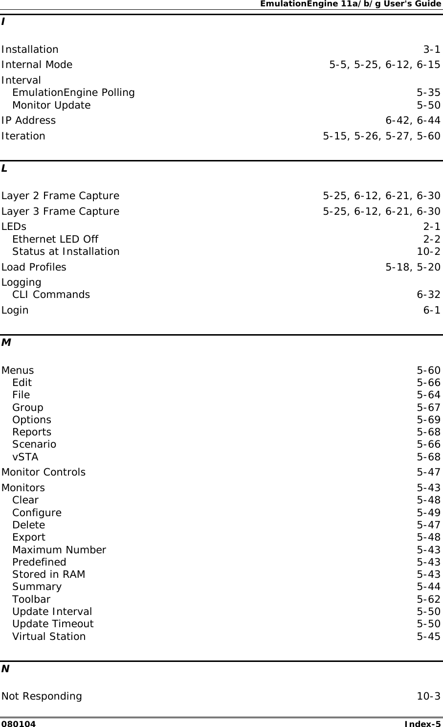 EmulationEngine 11a/b/g User's Guide 080104  Index-5 I Installation  3-1 Internal Mode  5-5, 5-25, 6-12, 6-15 Interval EmulationEngine Polling  5-35 Monitor Update  5-50 IP Address  6-42, 6-44 Iteration  5-15, 5-26, 5-27, 5-60 L Layer 2 Frame Capture  5-25, 6-12, 6-21, 6-30 Layer 3 Frame Capture  5-25, 6-12, 6-21, 6-30 LEDs  2-1 Ethernet LED Off  2-2 Status at Installation  10-2 Load Profiles  5-18, 5-20 Logging CLI Commands  6-32 Login  6-1 M Menus  5-60 Edit  5-66 File  5-64 Group  5-67 Options  5-69 Reports  5-68 Scenario  5-66 vSTA  5-68 Monitor Controls  5-47 Monitors  5-43 Clear  5-48 Configure  5-49 Delete  5-47 Export  5-48 Maximum Number  5-43 Predefined  5-43 Stored in RAM  5-43 Summary  5-44 Toolbar  5-62 Update Interval  5-50 Update Timeout  5-50 Virtual Station  5-45 N Not Responding  10-3 