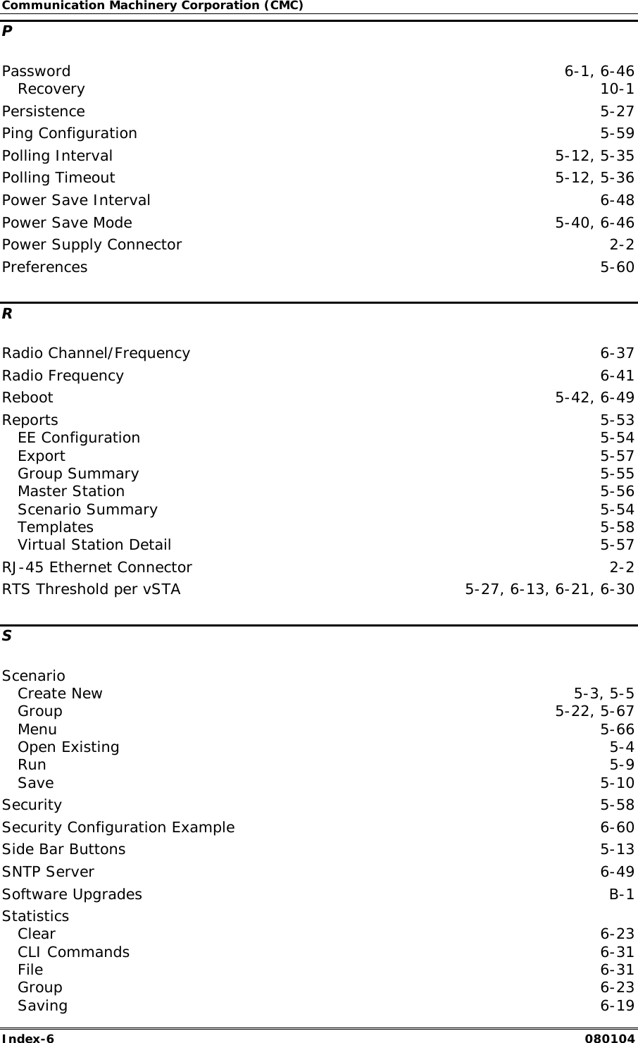 Communication Machinery Corporation (CMC) Index-6   080104 P Password  6-1, 6-46 Recovery  10-1 Persistence  5-27 Ping Configuration  5-59 Polling Interval  5-12, 5-35 Polling Timeout  5-12, 5-36 Power Save Interval  6-48 Power Save Mode  5-40, 6-46 Power Supply Connector  2-2 Preferences  5-60 R Radio Channel/Frequency  6-37 Radio Frequency  6-41 Reboot  5-42, 6-49 Reports  5-53 EE Configuration  5-54 Export  5-57 Group Summary  5-55 Master Station  5-56 Scenario Summary  5-54 Templates  5-58 Virtual Station Detail  5-57 RJ-45 Ethernet Connector  2-2 RTS Threshold per vSTA  5-27, 6-13, 6-21, 6-30 S Scenario Create New  5-3, 5-5 Group  5-22, 5-67 Menu  5-66 Open Existing  5-4 Run  5-9 Save  5-10 Security  5-58 Security Configuration Example  6-60 Side Bar Buttons  5-13 SNTP Server  6-49 Software Upgrades  B-1 Statistics Clear  6-23 CLI Commands  6-31 File  6-31 Group  6-23 Saving  6-19 