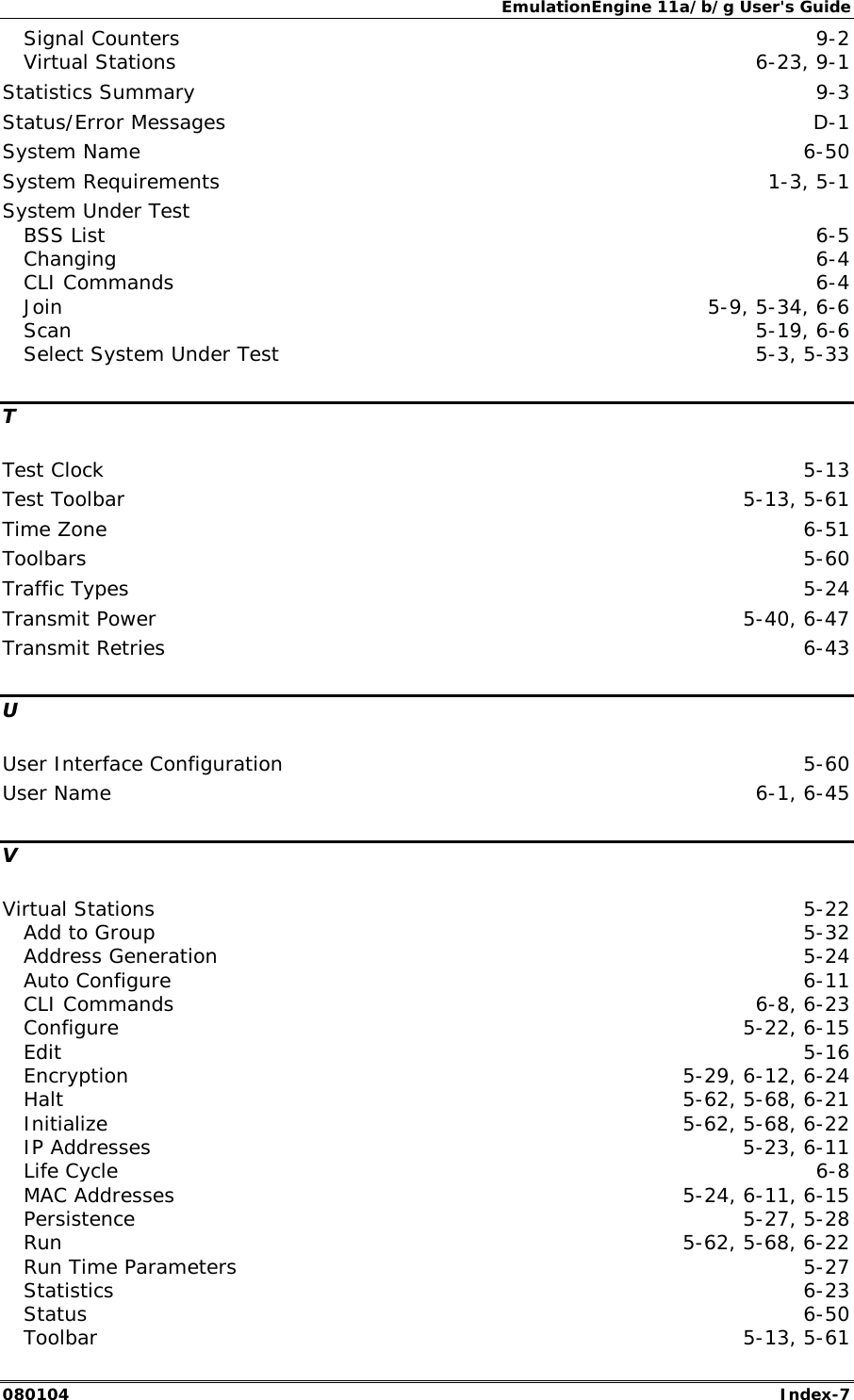 EmulationEngine 11a/b/g User's Guide 080104  Index-7 Signal Counters  9-2 Virtual Stations  6-23, 9-1 Statistics Summary  9-3 Status/Error Messages  D-1 System Name  6-50 System Requirements  1-3, 5-1 System Under Test BSS List  6-5 Changing  6-4 CLI Commands  6-4 Join  5-9, 5-34, 6-6 Scan  5-19, 6-6 Select System Under Test  5-3, 5-33 T Test Clock  5-13 Test Toolbar  5-13, 5-61 Time Zone  6-51 Toolbars  5-60 Traffic Types  5-24 Transmit Power  5-40, 6-47 Transmit Retries  6-43 U User Interface Configuration  5-60 User Name  6-1, 6-45 V Virtual Stations  5-22 Add to Group  5-32 Address Generation  5-24 Auto Configure  6-11 CLI Commands  6-8, 6-23 Configure 5-22, 6-15 Edit  5-16 Encryption  5-29, 6-12, 6-24 Halt  5-62, 5-68, 6-21 Initialize  5-62, 5-68, 6-22 IP Addresses  5-23, 6-11 Life Cycle  6-8 MAC Addresses  5-24, 6-11, 6-15 Persistence 5-27, 5-28 Run  5-62, 5-68, 6-22 Run Time Parameters  5-27 Statistics  6-23 Status  6-50 Toolbar  5-13, 5-61 