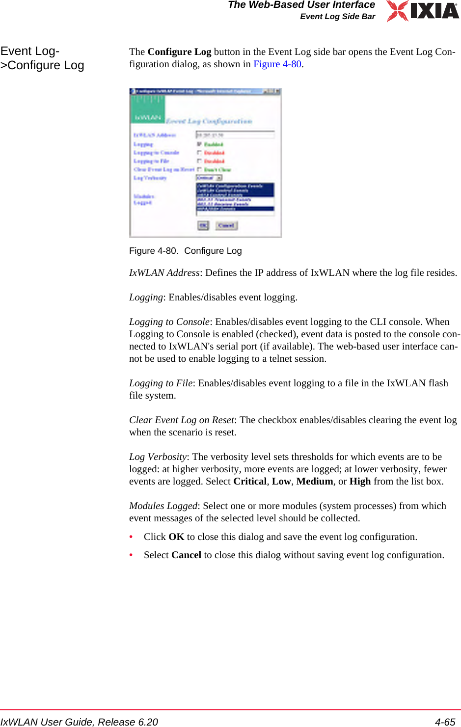 IxWLAN User Guide, Release 6.20 4-65The Web-Based User InterfaceEvent Log Side BarEvent Log->Configure LogThe Configure Log button in the Event Log side bar opens the Event Log Con-figuration dialog, as shown in Figure 4-80.Figure 4-80. Configure LogIxWLAN Address: Defines the IP address of IxWLAN where the log file resides.Logging: Enables/disables event logging.Logging to Console: Enables/disables event logging to the CLI console. When Logging to Console is enabled (checked), event data is posted to the console con-nected to IxWLAN's serial port (if available). The web-based user interface can-not be used to enable logging to a telnet session.Logging to File: Enables/disables event logging to a file in the IxWLAN flash file system.Clear Event Log on Reset: The checkbox enables/disables clearing the event log when the scenario is reset.Log Verbosity: The verbosity level sets thresholds for which events are to be logged: at higher verbosity, more events are logged; at lower verbosity, fewer events are logged. Select Critical, Low, Medium, or High from the list box.Modules Logged: Select one or more modules (system processes) from which event messages of the selected level should be collected. &bull;Click OK to close this dialog and save the event log configuration.&bull;Select Cancel to close this dialog without saving event log configuration.