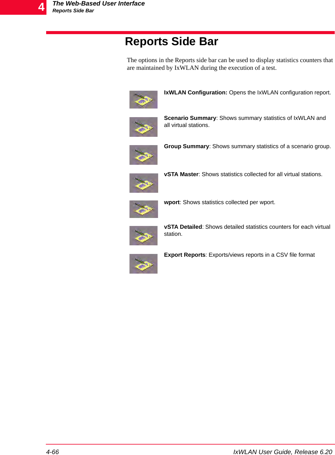 The Web-Based User InterfaceReports Side Bar4-66 IxWLAN User Guide, Release 6.204Reports Side BarThe options in the Reports side bar can be used to display statistics counters that are maintained by IxWLAN during the execution of a test.IxWLAN Configuration: Opens the IxWLAN configuration report.Scenario Summary: Shows summary statistics of IxWLAN and all virtual stations.Group Summary: Shows summary statistics of a scenario group.vSTA Master: Shows statistics collected for all virtual stations.wport: Shows statistics collected per wport.vSTA Detailed: Shows detailed statistics counters for each virtual station.Export Reports: Exports/views reports in a CSV file format