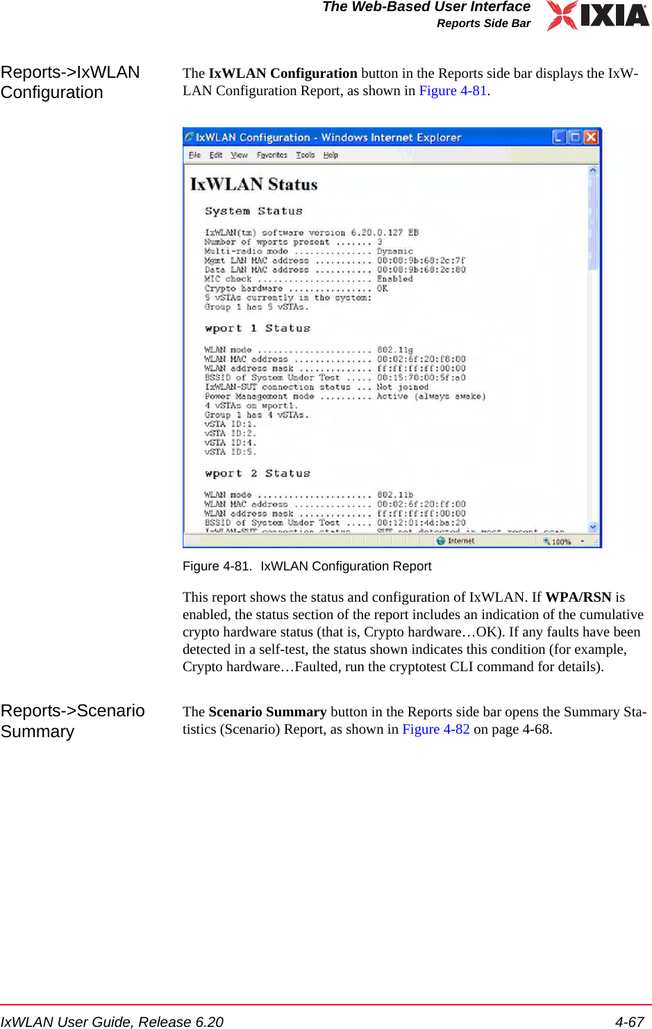 IxWLAN User Guide, Release 6.20 4-67The Web-Based User InterfaceReports Side BarReports->IxWLAN ConfigurationThe IxWLAN Configuration button in the Reports side bar displays the IxW-LAN Configuration Report, as shown in Figure 4-81.Figure 4-81. IxWLAN Configuration ReportThis report shows the status and configuration of IxWLAN. If WPA/RSN is enabled, the status section of the report includes an indication of the cumulative crypto hardware status (that is, Crypto hardware&hellip;OK). If any faults have been detected in a self-test, the status shown indicates this condition (for example, Crypto hardware&hellip;Faulted, run the cryptotest CLI command for details). Reports->Scenario SummaryThe Scenario Summary button in the Reports side bar opens the Summary Sta-tistics (Scenario) Report, as shown in Figure 4-82 on page 4-68.