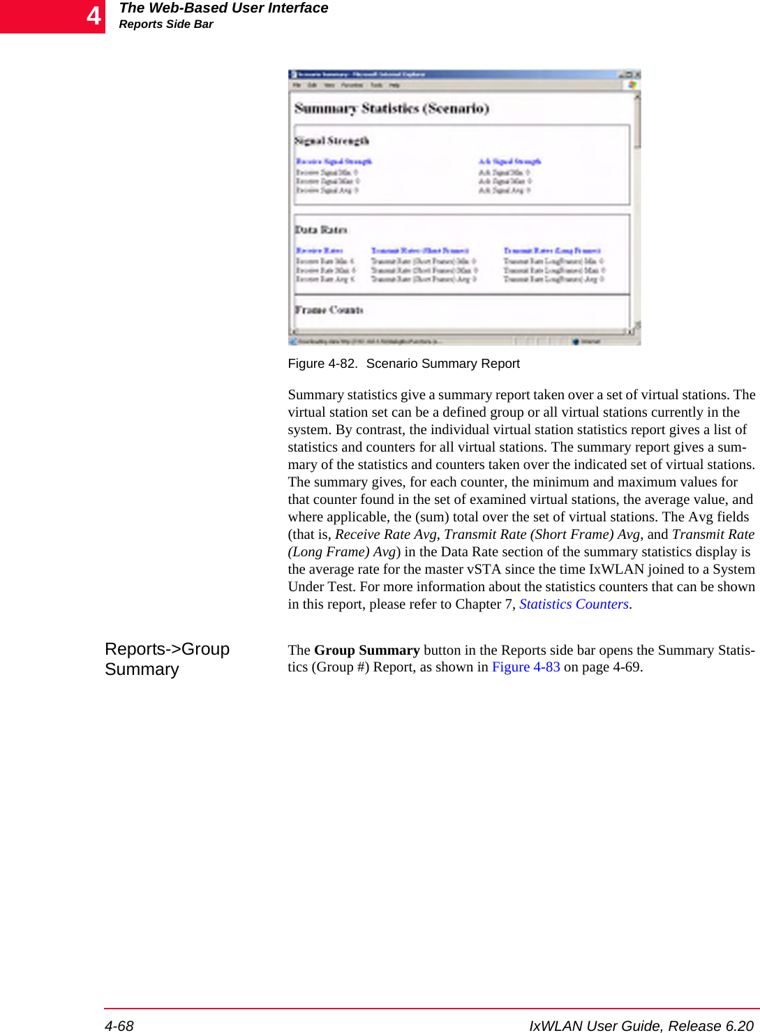 The Web-Based User InterfaceReports Side Bar4-68 IxWLAN User Guide, Release 6.204Figure 4-82. Scenario Summary ReportSummary statistics give a summary report taken over a set of virtual stations. The virtual station set can be a defined group or all virtual stations currently in the system. By contrast, the individual virtual station statistics report gives a list of statistics and counters for all virtual stations. The summary report gives a sum-mary of the statistics and counters taken over the indicated set of virtual stations. The summary gives, for each counter, the minimum and maximum values for that counter found in the set of examined virtual stations, the average value, and where applicable, the (sum) total over the set of virtual stations. The Avg fields (that is, Receive Rate Avg, Transmit Rate (Short Frame) Avg, and Transmit Rate (Long Frame) Avg) in the Data Rate section of the summary statistics display is the average rate for the master vSTA since the time IxWLAN joined to a System Under Test. For more information about the statistics counters that can be shown in this report, please refer to Chapter 7, Statistics Counters.Reports->Group SummaryThe Group Summary button in the Reports side bar opens the Summary Statis-tics (Group #) Report, as shown in Figure 4-83 on page 4-69.