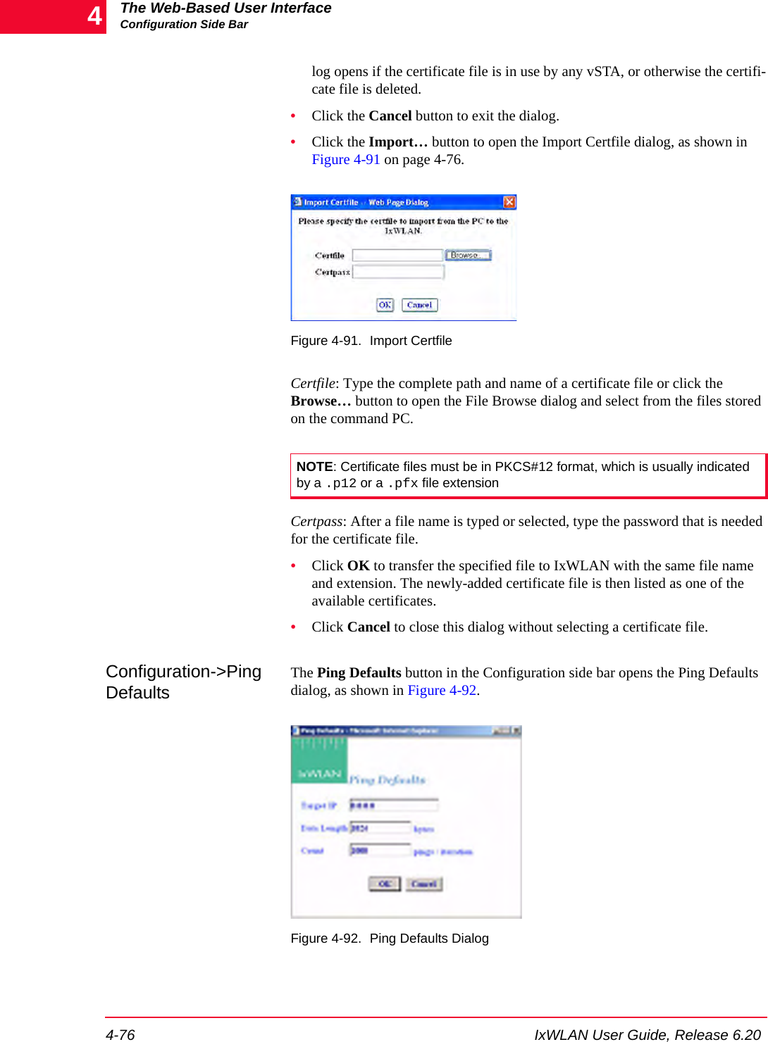 The Web-Based User InterfaceConfiguration Side Bar4-76 IxWLAN User Guide, Release 6.204log opens if the certificate file is in use by any vSTA, or otherwise the certifi-cate file is deleted.&bull;Click the Cancel button to exit the dialog.&bull;Click the Import&hellip; button to open the Import Certfile dialog, as shown in Figure 4-91 on page 4-76. Figure 4-91. Import CertfileCertfile: Type the complete path and name of a certificate file or click the Browse&hellip; button to open the File Browse dialog and select from the files stored on the command PC. Certpass: After a file name is typed or selected, type the password that is needed for the certificate file.&bull;Click OK to transfer the specified file to IxWLAN with the same file name and extension. The newly-added certificate file is then listed as one of the available certificates.&bull;Click Cancel to close this dialog without selecting a certificate file.Configuration->Ping DefaultsThe Ping Defaults button in the Configuration side bar opens the Ping Defaults dialog, as shown in Figure 4-92.Figure 4-92. Ping Defaults DialogNOTE: Certificate files must be in PKCS#12 format, which is usually indicated by a .p12 or a .pfx file extension 