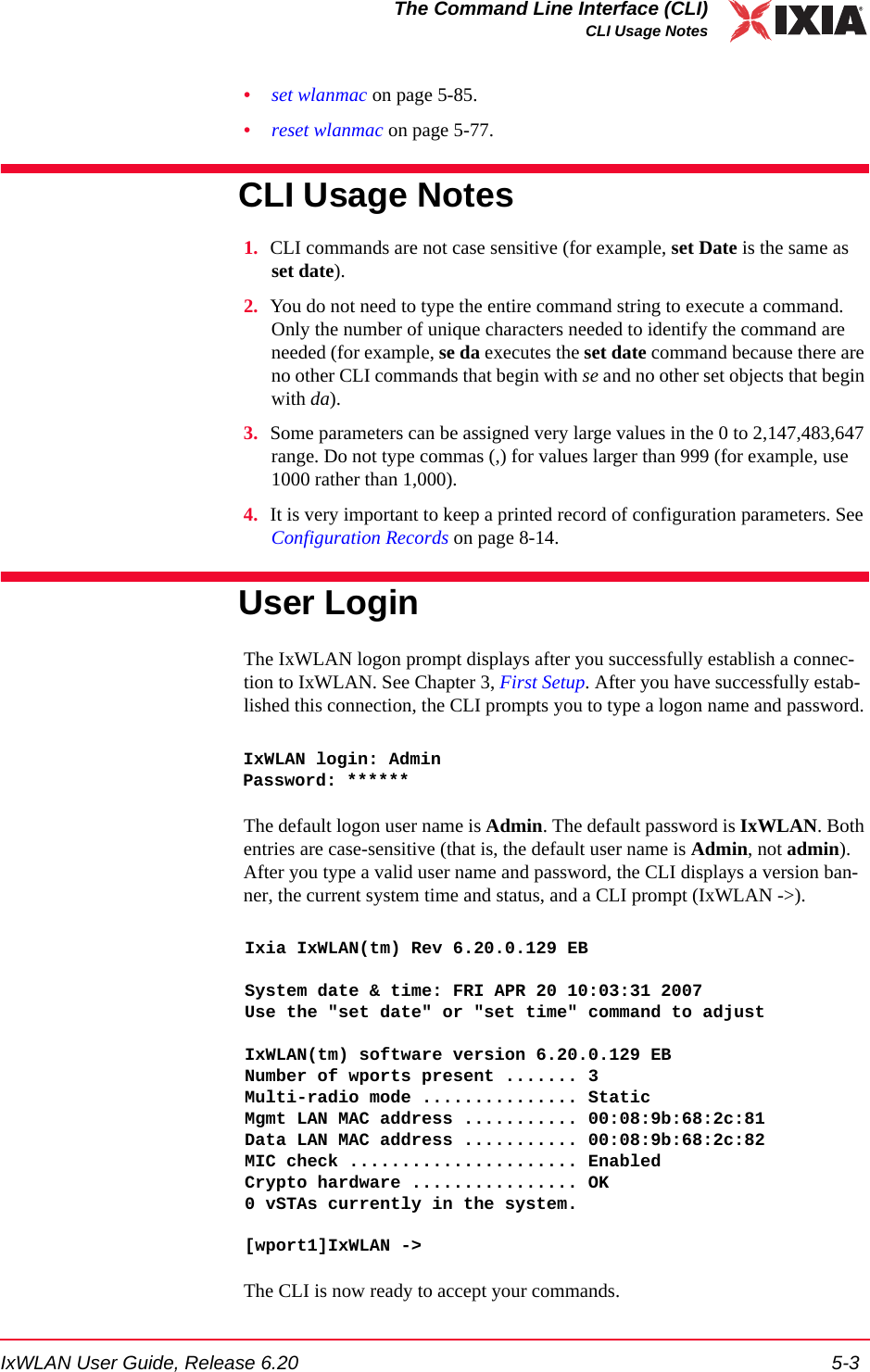 IxWLAN User Guide, Release 6.20 5-3The Command Line Interface (CLI)CLI Usage Notes&bull;set wlanmac on page 5-85.&bull;reset wlanmac on page 5-77.CLI Usage Notes 1. CLI commands are not case sensitive (for example, set Date is the same as set date). 2. You do not need to type the entire command string to execute a command. Only the number of unique characters needed to identify the command are needed (for example, se da executes the set date command because there are no other CLI commands that begin with se and no other set objects that begin with da).3. Some parameters can be assigned very large values in the 0 to 2,147,483,647 range. Do not type commas (,) for values larger than 999 (for example, use 1000 rather than 1,000).4. It is very important to keep a printed record of configuration parameters. See Configuration Records on page 8-14.User LoginThe IxWLAN logon prompt displays after you successfully establish a connec-tion to IxWLAN. See Chapter 3, First Setup. After you have successfully estab-lished this connection, the CLI prompts you to type a logon name and password. IxWLAN login: AdminPassword: ******The default logon user name is Admin. The default password is IxWLAN. Both entries are case-sensitive (that is, the default user name is Admin, not admin). After you type a valid user name and password, the CLI displays a version ban-ner, the current system time and status, and a CLI prompt (IxWLAN ->).Ixia IxWLAN(tm) Rev 6.20.0.129 EBSystem date &amp; time: FRI APR 20 10:03:31 2007Use the "set date" or "set time" command to adjustIxWLAN(tm) software version 6.20.0.129 EBNumber of wports present ....... 3Multi-radio mode ............... StaticMgmt LAN MAC address ........... 00:08:9b:68:2c:81Data LAN MAC address ........... 00:08:9b:68:2c:82MIC check ...................... EnabledCrypto hardware ................ OK0 vSTAs currently in the system.[wport1]IxWLAN -> The CLI is now ready to accept your commands. 