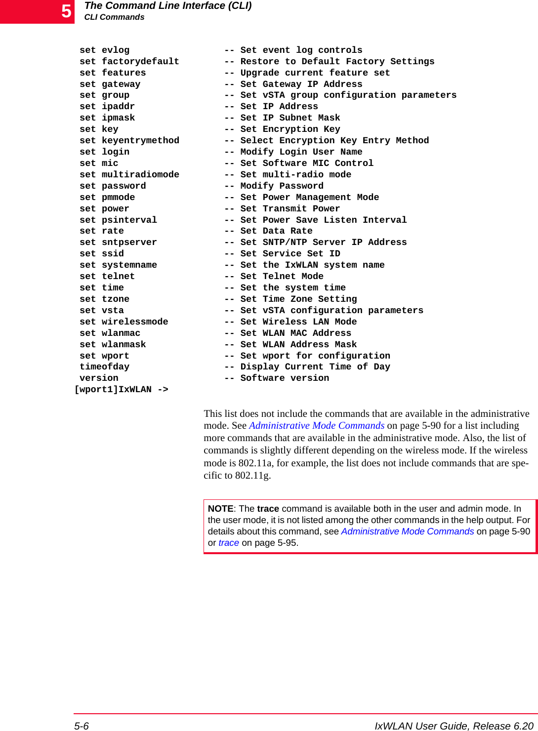 The Command Line Interface (CLI)CLI Commands5-6 IxWLAN User Guide, Release 6.205 set evlog                 -- Set event log controls set factorydefault        -- Restore to Default Factory Settings set features              -- Upgrade current feature set set gateway               -- Set Gateway IP Address set group                 -- Set vSTA group configuration parameters set ipaddr                -- Set IP Address set ipmask                -- Set IP Subnet Mask set key                   -- Set Encryption Key set keyentrymethod        -- Select Encryption Key Entry Method set login                 -- Modify Login User Name set mic                   -- Set Software MIC Control set multiradiomode        -- Set multi-radio mode set password              -- Modify Password set pmmode                -- Set Power Management Mode set power                 -- Set Transmit Power set psinterval            -- Set Power Save Listen Interval set rate                  -- Set Data Rate set sntpserver            -- Set SNTP/NTP Server IP Address set ssid                  -- Set Service Set ID set systemname            -- Set the IxWLAN system name set telnet                -- Set Telnet Mode set time                  -- Set the system time set tzone                 -- Set Time Zone Setting set vsta                  -- Set vSTA configuration parameters set wirelessmode          -- Set Wireless LAN Mode set wlanmac               -- Set WLAN MAC Address set wlanmask              -- Set WLAN Address Mask set wport                 -- Set wport for configuration timeofday                 -- Display Current Time of Day version                   -- Software version[wport1]IxWLAN ->This list does not include the commands that are available in the administrative mode. See Administrative Mode Commands on page 5-90 for a list including more commands that are available in the administrative mode. Also, the list of commands is slightly different depending on the wireless mode. If the wireless mode is 802.11a, for example, the list does not include commands that are spe-cific to 802.11g. NOTE: The trace command is available both in the user and admin mode. In the user mode, it is not listed among the other commands in the help output. For details about this command, see Administrative Mode Commands on page 5-90 or trace on page 5-95.