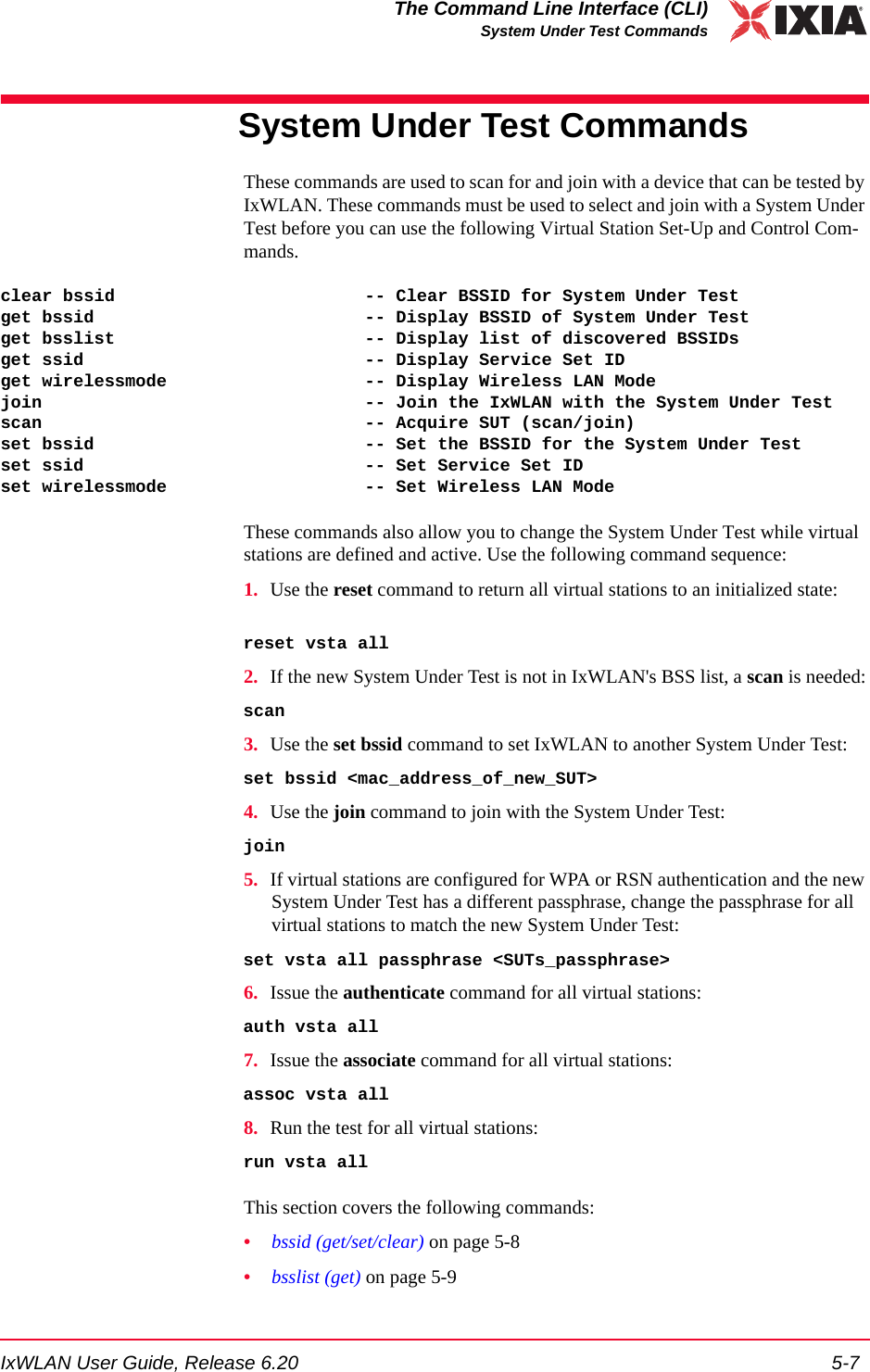 IxWLAN User Guide, Release 6.20 5-7The Command Line Interface (CLI)System Under Test CommandsSystem Under Test CommandsThese commands are used to scan for and join with a device that can be tested by IxWLAN. These commands must be used to select and join with a System Under Test before you can use the following Virtual Station Set-Up and Control Com-mands.clear bssid                        -- Clear BSSID for System Under Testget bssid                          -- Display BSSID of System Under Testget bsslist                        -- Display list of discovered BSSIDsget ssid                           -- Display Service Set IDget wirelessmode                   -- Display Wireless LAN Modejoin                               -- Join the IxWLAN with the System Under Testscan                               -- Acquire SUT (scan/join)set bssid                          -- Set the BSSID for the System Under Testset ssid                           -- Set Service Set IDset wirelessmode                   -- Set Wireless LAN ModeThese commands also allow you to change the System Under Test while virtual stations are defined and active. Use the following command sequence:1. Use the reset command to return all virtual stations to an initialized state:reset vsta all2. If the new System Under Test is not in IxWLAN's BSS list, a scan is needed:scan3. Use the set bssid command to set IxWLAN to another System Under Test:set bssid <mac_address_of_new_SUT>4. Use the join command to join with the System Under Test:join5. If virtual stations are configured for WPA or RSN authentication and the new System Under Test has a different passphrase, change the passphrase for all virtual stations to match the new System Under Test: set vsta all passphrase <SUTs_passphrase>6. Issue the authenticate command for all virtual stations:auth vsta all7. Issue the associate command for all virtual stations:assoc vsta all8. Run the test for all virtual stations:run vsta allThis section covers the following commands: &bull;bssid (get/set/clear) on page 5-8&bull;bsslist (get) on page 5-9