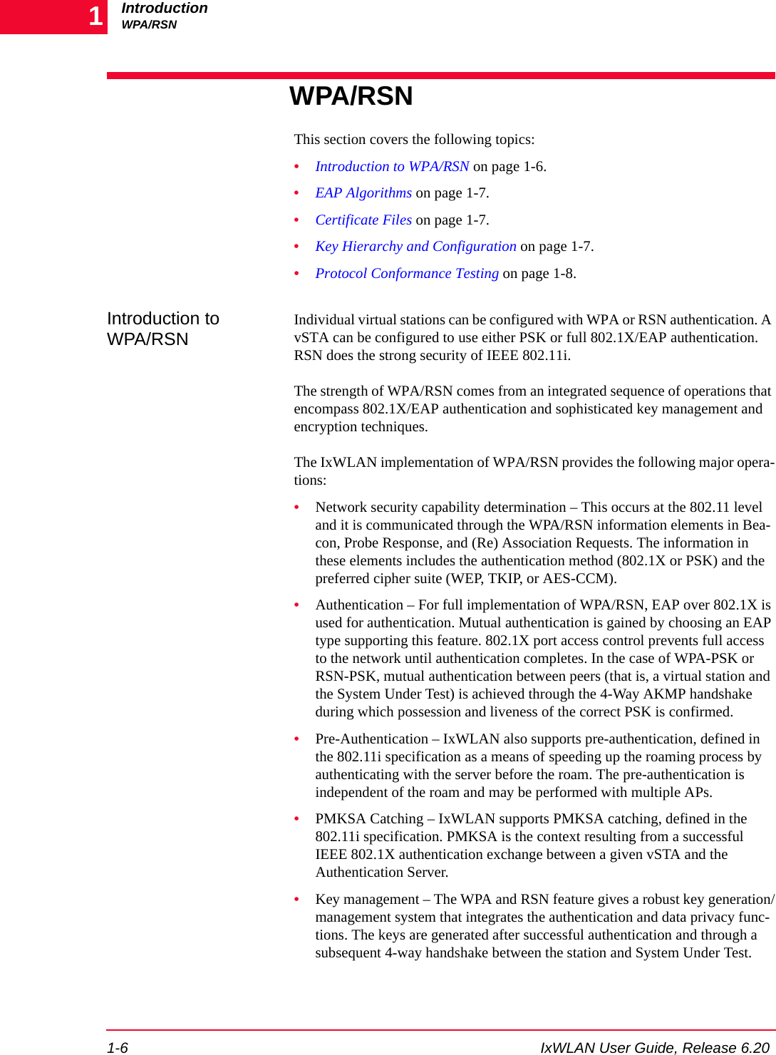 IntroductionWPA/RSN1-6 IxWLAN User Guide, Release 6.201WPA/RSNThis section covers the following topics:&bull;Introduction to WPA/RSN on page 1-6.&bull;EAP Algorithms on page 1-7.&bull;Certificate Files on page 1-7.&bull;Key Hierarchy and Configuration on page 1-7.&bull;Protocol Conformance Testing on page 1-8.Introduction to WPA/RSNIndividual virtual stations can be configured with WPA or RSN authentication. A vSTA can be configured to use either PSK or full 802.1X/EAP authentication. RSN does the strong security of IEEE 802.11i.The strength of WPA/RSN comes from an integrated sequence of operations that encompass 802.1X/EAP authentication and sophisticated key management and encryption techniques. The IxWLAN implementation of WPA/RSN provides the following major opera-tions:&bull;Network security capability determination &ndash; This occurs at the 802.11 level and it is communicated through the WPA/RSN information elements in Bea-con, Probe Response, and (Re) Association Requests. The information in these elements includes the authentication method (802.1X or PSK) and the preferred cipher suite (WEP, TKIP, or AES-CCM).&bull;Authentication &ndash; For full implementation of WPA/RSN, EAP over 802.1X is used for authentication. Mutual authentication is gained by choosing an EAP type supporting this feature. 802.1X port access control prevents full access to the network until authentication completes. In the case of WPA-PSK or RSN-PSK, mutual authentication between peers (that is, a virtual station and the System Under Test) is achieved through the 4-Way AKMP handshake during which possession and liveness of the correct PSK is confirmed.&bull;Pre-Authentication &ndash; IxWLAN also supports pre-authentication, defined in the 802.11i specification as a means of speeding up the roaming process by authenticating with the server before the roam. The pre-authentication is independent of the roam and may be performed with multiple APs.&bull;PMKSA Catching &ndash; IxWLAN supports PMKSA catching, defined in the 802.11i specification. PMKSA is the context resulting from a successful IEEE 802.1X authentication exchange between a given vSTA and the Authentication Server.&bull;Key management &ndash; The WPA and RSN feature gives a robust key generation/management system that integrates the authentication and data privacy func-tions. The keys are generated after successful authentication and through a subsequent 4-way handshake between the station and System Under Test. 