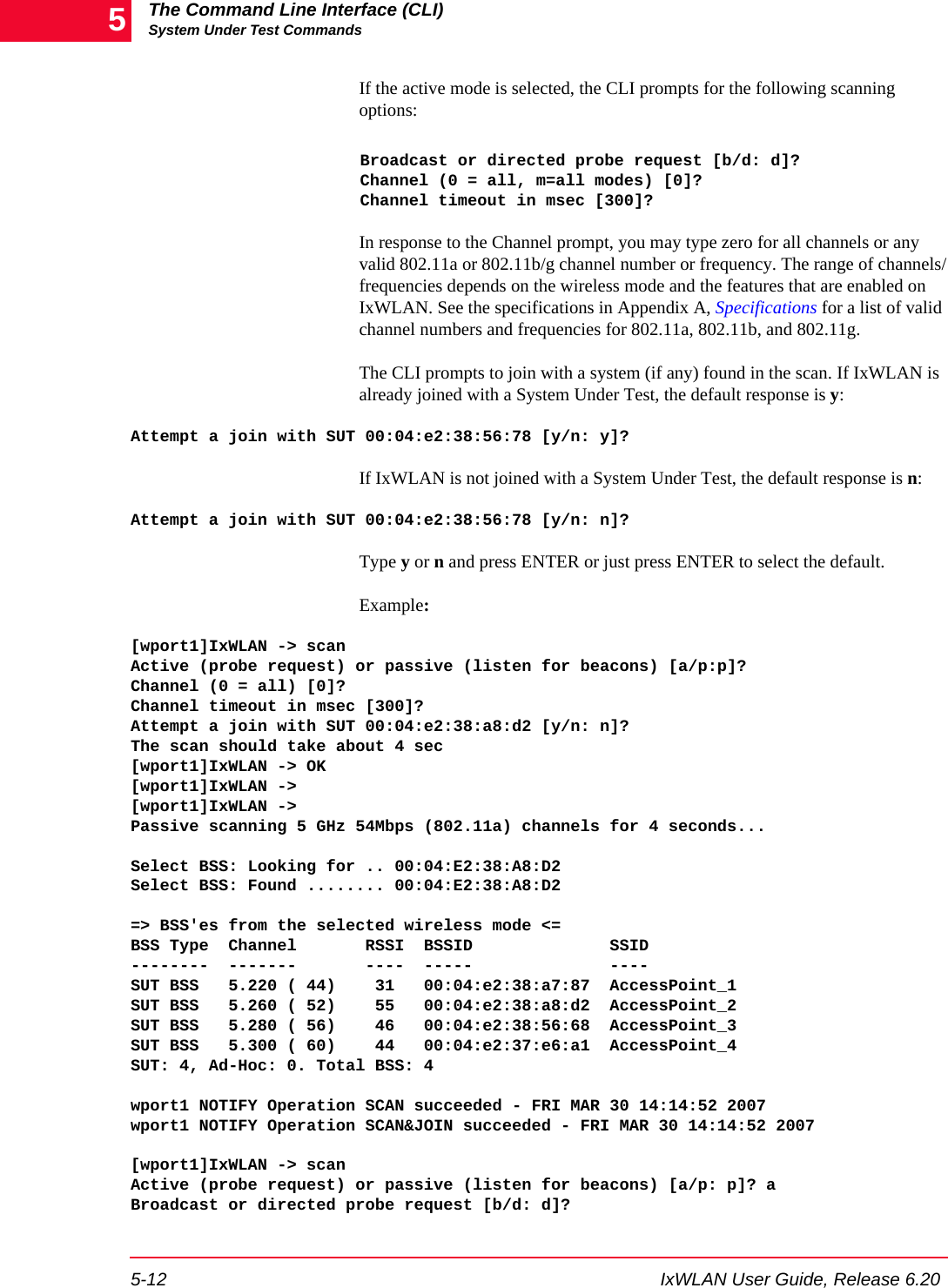 The Command Line Interface (CLI)System Under Test Commands5-12 IxWLAN User Guide, Release 6.205If the active mode is selected, the CLI prompts for the following scanning options:Broadcast or directed probe request [b/d: d]?Channel (0 = all, m=all modes) [0]?Channel timeout in msec [300]?In response to the Channel prompt, you may type zero for all channels or any valid 802.11a or 802.11b/g channel number or frequency. The range of channels/frequencies depends on the wireless mode and the features that are enabled on IxWLAN. See the specifications in Appendix A, Specifications for a list of valid channel numbers and frequencies for 802.11a, 802.11b, and 802.11g.The CLI prompts to join with a system (if any) found in the scan. If IxWLAN is already joined with a System Under Test, the default response is y:Attempt a join with SUT 00:04:e2:38:56:78 [y/n: y]? If IxWLAN is not joined with a System Under Test, the default response is n:Attempt a join with SUT 00:04:e2:38:56:78 [y/n: n]? Type y or n and press ENTER or just press ENTER to select the default.Example:[wport1]IxWLAN -> scanActive (probe request) or passive (listen for beacons) [a/p:p]?Channel (0 = all) [0]?Channel timeout in msec [300]?Attempt a join with SUT 00:04:e2:38:a8:d2 [y/n: n]?The scan should take about 4 sec[wport1]IxWLAN -> OK[wport1]IxWLAN ->[wport1]IxWLAN ->Passive scanning 5 GHz 54Mbps (802.11a) channels for 4 seconds...Select BSS: Looking for .. 00:04:E2:38:A8:D2Select BSS: Found ........ 00:04:E2:38:A8:D2 => BSS'es from the selected wireless mode <=BSS Type  Channel       RSSI  BSSID              SSID--------  -------       ----  -----              ----SUT BSS   5.220 ( 44)    31   00:04:e2:38:a7:87  AccessPoint_1SUT BSS   5.260 ( 52)    55   00:04:e2:38:a8:d2  AccessPoint_2SUT BSS   5.280 ( 56)    46   00:04:e2:38:56:68  AccessPoint_3SUT BSS   5.300 ( 60)    44   00:04:e2:37:e6:a1  AccessPoint_4SUT: 4, Ad-Hoc: 0. Total BSS: 4 wport1 NOTIFY Operation SCAN succeeded - FRI MAR 30 14:14:52 2007wport1 NOTIFY Operation SCAN&amp;JOIN succeeded - FRI MAR 30 14:14:52 2007[wport1]IxWLAN -> scanActive (probe request) or passive (listen for beacons) [a/p: p]? aBroadcast or directed probe request [b/d: d]?