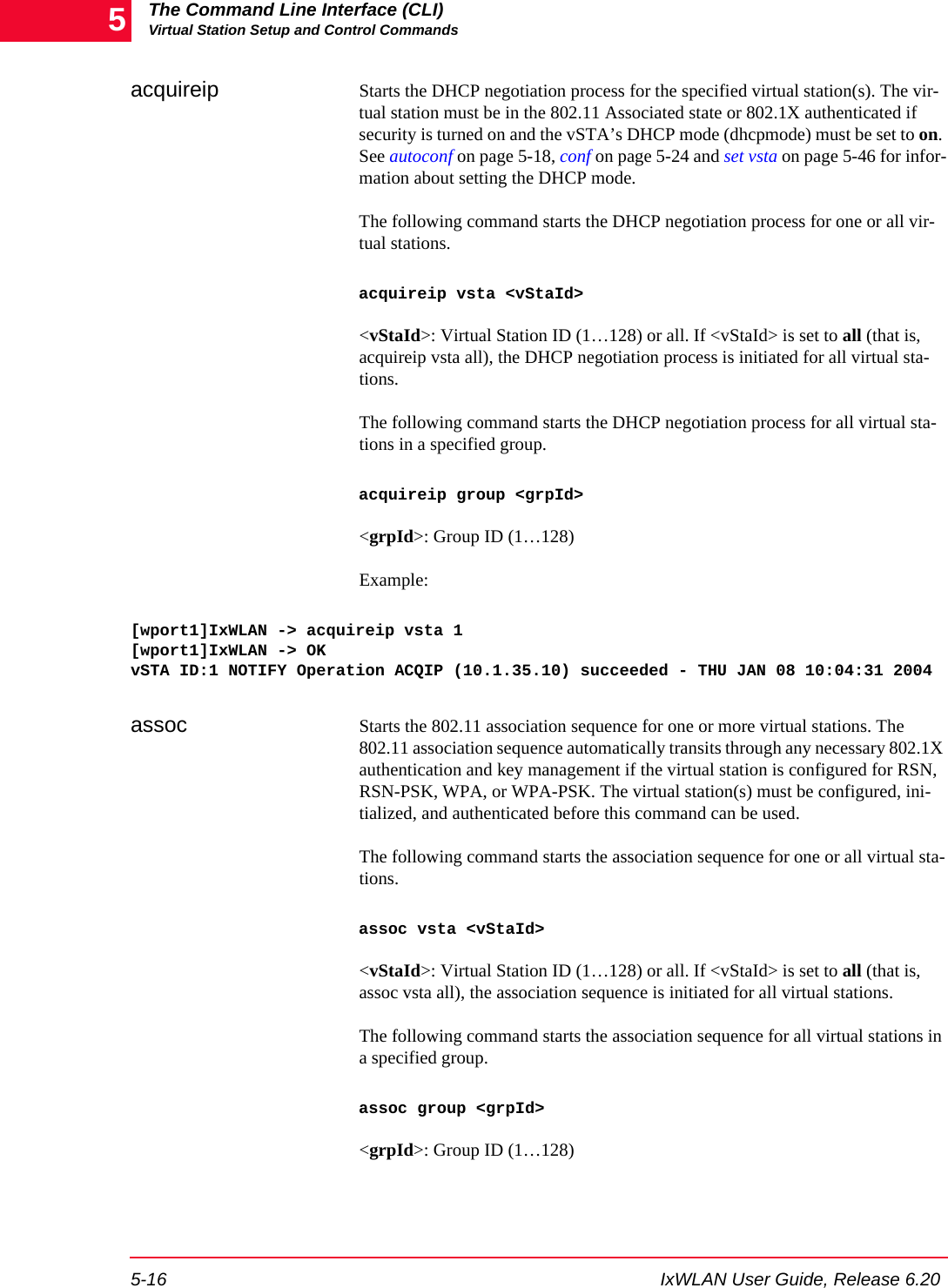 The Command Line Interface (CLI)Virtual Station Setup and Control Commands5-16 IxWLAN User Guide, Release 6.205acquireip Starts the DHCP negotiation process for the specified virtual station(s). The vir-tual station must be in the 802.11 Associated state or 802.1X authenticated if security is turned on and the vSTA&rsquo;s DHCP mode (dhcpmode) must be set to on. See autoconf on page 5-18, conf on page 5-24 and set vsta on page 5-46 for infor-mation about setting the DHCP mode. The following command starts the DHCP negotiation process for one or all vir-tual stations. acquireip vsta <vStaId><vStaId>: Virtual Station ID (1&hellip;128) or all. If <vStaId> is set to all (that is, acquireip vsta all), the DHCP negotiation process is initiated for all virtual sta-tions.The following command starts the DHCP negotiation process for all virtual sta-tions in a specified group.acquireip group <grpId><grpId>: Group ID (1&hellip;128)Example:[wport1]IxWLAN -> acquireip vsta 1[wport1]IxWLAN -> OKvSTA ID:1 NOTIFY Operation ACQIP (10.1.35.10) succeeded - THU JAN 08 10:04:31 2004assoc Starts the 802.11 association sequence for one or more virtual stations. The 802.11 association sequence automatically transits through any necessary 802.1X authentication and key management if the virtual station is configured for RSN, RSN-PSK, WPA, or WPA-PSK. The virtual station(s) must be configured, ini-tialized, and authenticated before this command can be used. The following command starts the association sequence for one or all virtual sta-tions. assoc vsta <vStaId><vStaId>: Virtual Station ID (1&hellip;128) or all. If <vStaId> is set to all (that is, assoc vsta all), the association sequence is initiated for all virtual stations.The following command starts the association sequence for all virtual stations in a specified group.assoc group <grpId><grpId>: Group ID (1&hellip;128)