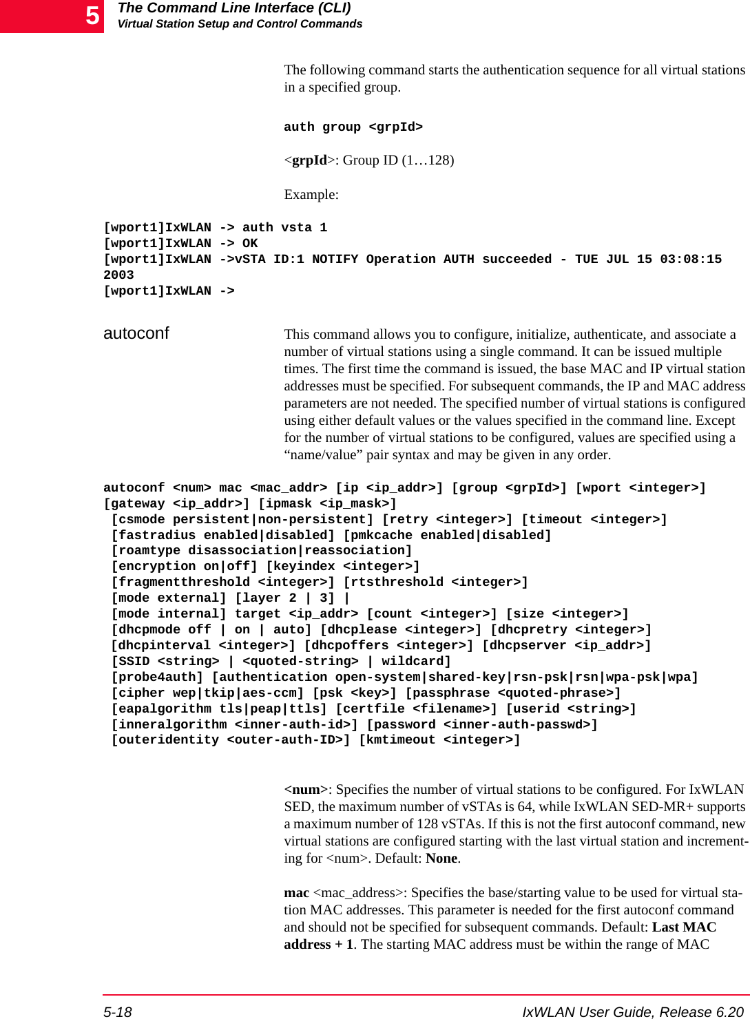 The Command Line Interface (CLI)Virtual Station Setup and Control Commands5-18 IxWLAN User Guide, Release 6.205The following command starts the authentication sequence for all virtual stations in a specified group.auth group <grpId><grpId>: Group ID (1&hellip;128)Example:[wport1]IxWLAN -> auth vsta 1[wport1]IxWLAN -> OK[wport1]IxWLAN ->vSTA ID:1 NOTIFY Operation AUTH succeeded - TUE JUL 15 03:08:15 2003 [wport1]IxWLAN ->autoconf This command allows you to configure, initialize, authenticate, and associate a number of virtual stations using a single command. It can be issued multiple times. The first time the command is issued, the base MAC and IP virtual station addresses must be specified. For subsequent commands, the IP and MAC address parameters are not needed. The specified number of virtual stations is configured using either default values or the values specified in the command line. Except for the number of virtual stations to be configured, values are specified using a &ldquo;name/value&rdquo; pair syntax and may be given in any order. autoconf <num> mac <mac_addr> [ip <ip_addr>] [group <grpId>] [wport <integer>] [gateway <ip_addr>] [ipmask <ip_mask>] [csmode persistent|non-persistent] [retry <integer>] [timeout <integer>] [fastradius enabled|disabled] [pmkcache enabled|disabled] [roamtype disassociation|reassociation] [encryption on|off] [keyindex <integer>] [fragmentthreshold <integer>] [rtsthreshold <integer>] [mode external] [layer 2 | 3] | [mode internal] target <ip_addr> [count <integer>] [size <integer>] [dhcpmode off | on | auto] [dhcplease <integer>] [dhcpretry <integer>] [dhcpinterval <integer>] [dhcpoffers <integer>] [dhcpserver <ip_addr>][SSID <string> | <quoted-string> | wildcard] [probe4auth] [authentication open-system|shared-key|rsn-psk|rsn|wpa-psk|wpa] [cipher wep|tkip|aes-ccm] [psk <key>] [passphrase <quoted-phrase>] [eapalgorithm tls|peap|ttls] [certfile <filename>] [userid <string>] [inneralgorithm <inner-auth-id>] [password <inner-auth-passwd>] [outeridentity <outer-auth-ID>] [kmtimeout <integer>]<num>: Specifies the number of virtual stations to be configured. For IxWLAN SED, the maximum number of vSTAs is 64, while IxWLAN SED-MR+ supports a maximum number of 128 vSTAs. If this is not the first autoconf command, new virtual stations are configured starting with the last virtual station and increment-ing for <num>. Default: None.mac <mac_address>: Specifies the base/starting value to be used for virtual sta-tion MAC addresses. This parameter is needed for the first autoconf command and should not be specified for subsequent commands. Default: Last MAC address + 1. The starting MAC address must be within the range of MAC 