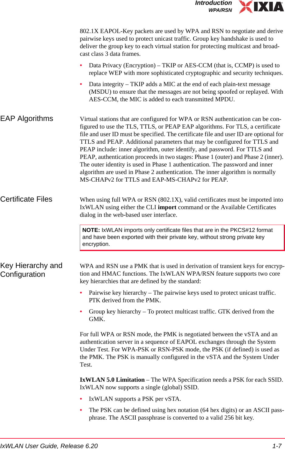 IxWLAN User Guide, Release 6.20 1-7IntroductionWPA/RSN802.1X EAPOL-Key packets are used by WPA and RSN to negotiate and derive pairwise keys used to protect unicast traffic. Group key handshake is used to deliver the group key to each virtual station for protecting multicast and broad-cast class 3 data frames.&bull;Data Privacy (Encryption) &ndash; TKIP or AES-CCM (that is, CCMP) is used to replace WEP with more sophisticated cryptographic and security techniques.&bull;Data integrity &ndash; TKIP adds a MIC at the end of each plain-text message (MSDU) to ensure that the messages are not being spoofed or replayed. With AES-CCM, the MIC is added to each transmitted MPDU.EAP Algorithms Virtual stations that are configured for WPA or RSN authentication can be con-figured to use the TLS, TTLS, or PEAP EAP algorithms. For TLS, a certificate file and user ID must be specified. The certificate file and user ID are optional for TTLS and PEAP. Additional parameters that may be configured for TTLS and PEAP include: inner algorithm, outer identify, and password. For TTLS and PEAP, authentication proceeds in two stages: Phase 1 (outer) and Phase 2 (inner). The outer identity is used in Phase 1 authentication. The password and inner algorithm are used in Phase 2 authentication. The inner algorithm is normally MS-CHAPv2 for TTLS and EAP-MS-CHAPv2 for PEAP. Certificate Files When using full WPA or RSN (802.1X), valid certificates must be imported into IxWLAN using either the CLI import command or the Available Certificates dialog in the web-based user interface. Key Hierarchy and ConfigurationWPA and RSN use a PMK that is used in derivation of transient keys for encryp-tion and HMAC functions. The IxWLAN WPA/RSN feature supports two core key hierarchies that are defined by the standard:&bull;Pairwise key hierarchy &ndash; The pairwise keys used to protect unicast traffic. PTK derived from the PMK.&bull;Group key hierarchy &ndash; To protect multicast traffic. GTK derived from the GMK.For full WPA or RSN mode, the PMK is negotiated between the vSTA and an authentication server in a sequence of EAPOL exchanges through the System Under Test. For WPA-PSK or RSN-PSK mode, the PSK (if defined) is used as the PMK. The PSK is manually configured in the vSTA and the System Under Test.IxWLAN 5.0 Limitation &ndash; The WPA Specification needs a PSK for each SSID. IxWLAN now supports a single (global) SSID.&bull;IxWLAN supports a PSK per vSTA.&bull;The PSK can be defined using hex notation (64 hex digits) or an ASCII pass-phrase. The ASCII passphrase is converted to a valid 256 bit key.NOTE: IxWLAN imports only certificate files that are in the PKCS#12 format and have been exported with their private key, without strong private key encryption.