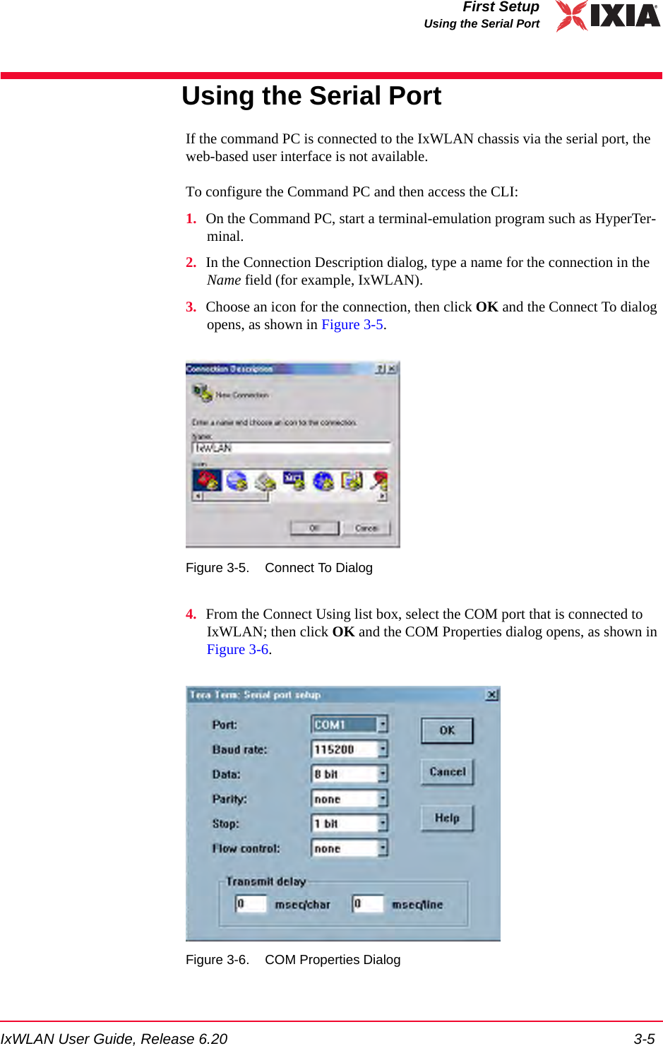 IxWLAN User Guide, Release 6.20 3-5First SetupUsing the Serial PortUsing the Serial PortIf the command PC is connected to the IxWLAN chassis via the serial port, the web-based user interface is not available.To configure the Command PC and then access the CLI:1. On the Command PC, start a terminal-emulation program such as HyperTer-minal.2. In the Connection Description dialog, type a name for the connection in the Name field (for example, IxWLAN).3. Choose an icon for the connection, then click OK and the Connect To dialog opens, as shown in Figure 3-5.Figure 3-5. Connect To Dialog4. From the Connect Using list box, select the COM port that is connected to IxWLAN; then click OK and the COM Properties dialog opens, as shown in Figure 3-6.Figure 3-6. COM Properties Dialog