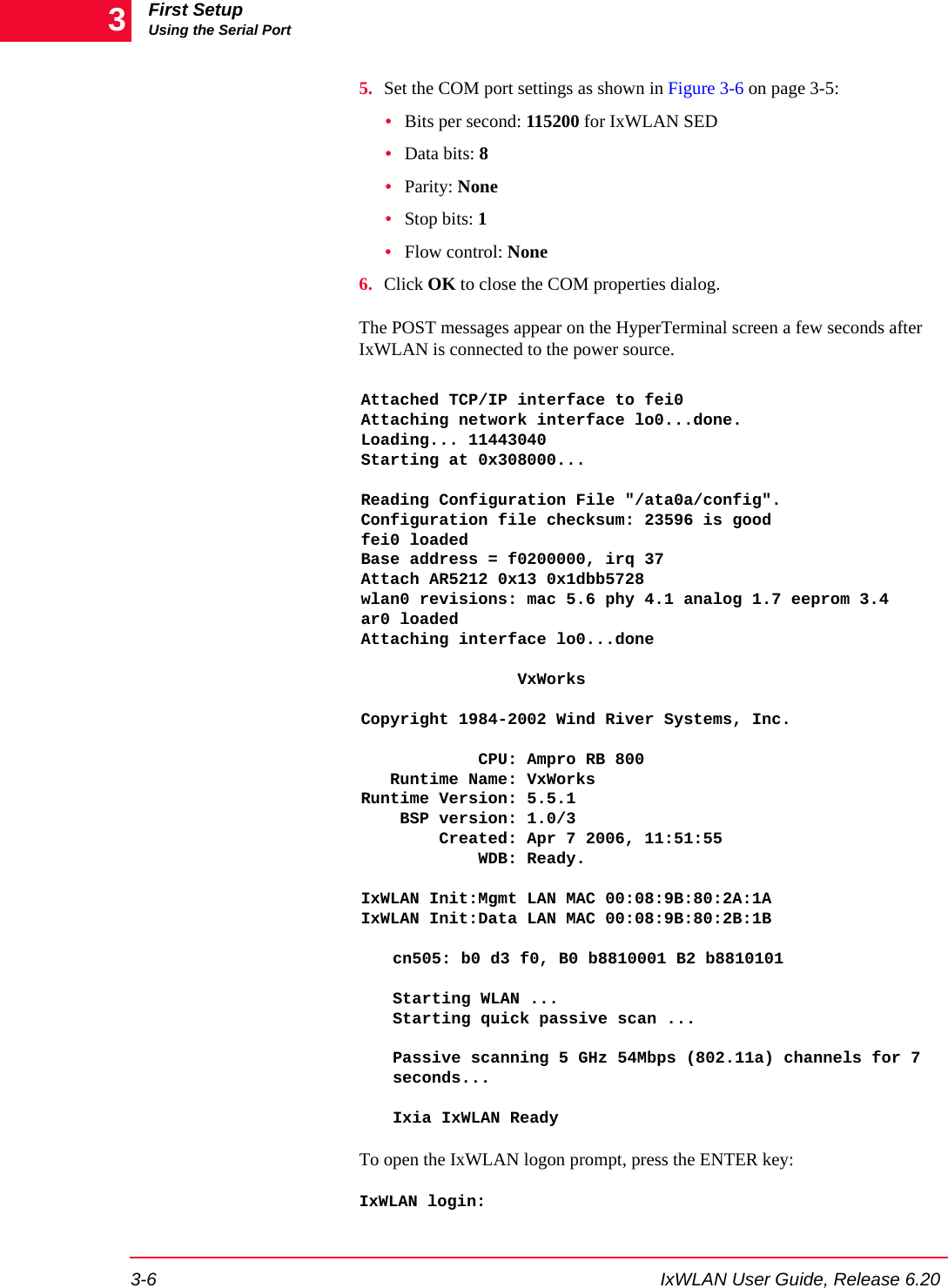 First SetupUsing the Serial Port3-6 IxWLAN User Guide, Release 6.2035. Set the COM port settings as shown in Figure 3-6 on page 3-5:&bull;Bits per second: 115200 for IxWLAN SED&bull;Data bits: 8&bull;Parity: None&bull;Stop bits: 1&bull;Flow control: None6. Click OK to close the COM properties dialog.The POST messages appear on the HyperTerminal screen a few seconds after IxWLAN is connected to the power source.Attached TCP/IP interface to fei0Attaching network interface lo0...done.Loading... 11443040Starting at 0x308000...Reading Configuration File "/ata0a/config".Configuration file checksum: 23596 is goodfei0 loadedBase address = f0200000, irq 37Attach AR5212 0x13 0x1dbb5728wlan0 revisions: mac 5.6 phy 4.1 analog 1.7 eeprom 3.4ar0 loadedAttaching interface lo0...done                VxWorksCopyright 1984-2002 Wind River Systems, Inc.            CPU: Ampro RB 800   Runtime Name: VxWorksRuntime Version: 5.5.1    BSP version: 1.0/3        Created: Apr 7 2006, 11:51:55            WDB: Ready.IxWLAN Init:Mgmt LAN MAC 00:08:9B:80:2A:1AIxWLAN Init:Data LAN MAC 00:08:9B:80:2B:1Bcn505: b0 d3 f0, B0 b8810001 B2 b8810101Starting WLAN ...Starting quick passive scan ...Passive scanning 5 GHz 54Mbps (802.11a) channels for 7 seconds...Ixia IxWLAN ReadyTo open the IxWLAN logon prompt, press the ENTER key:IxWLAN login: 
