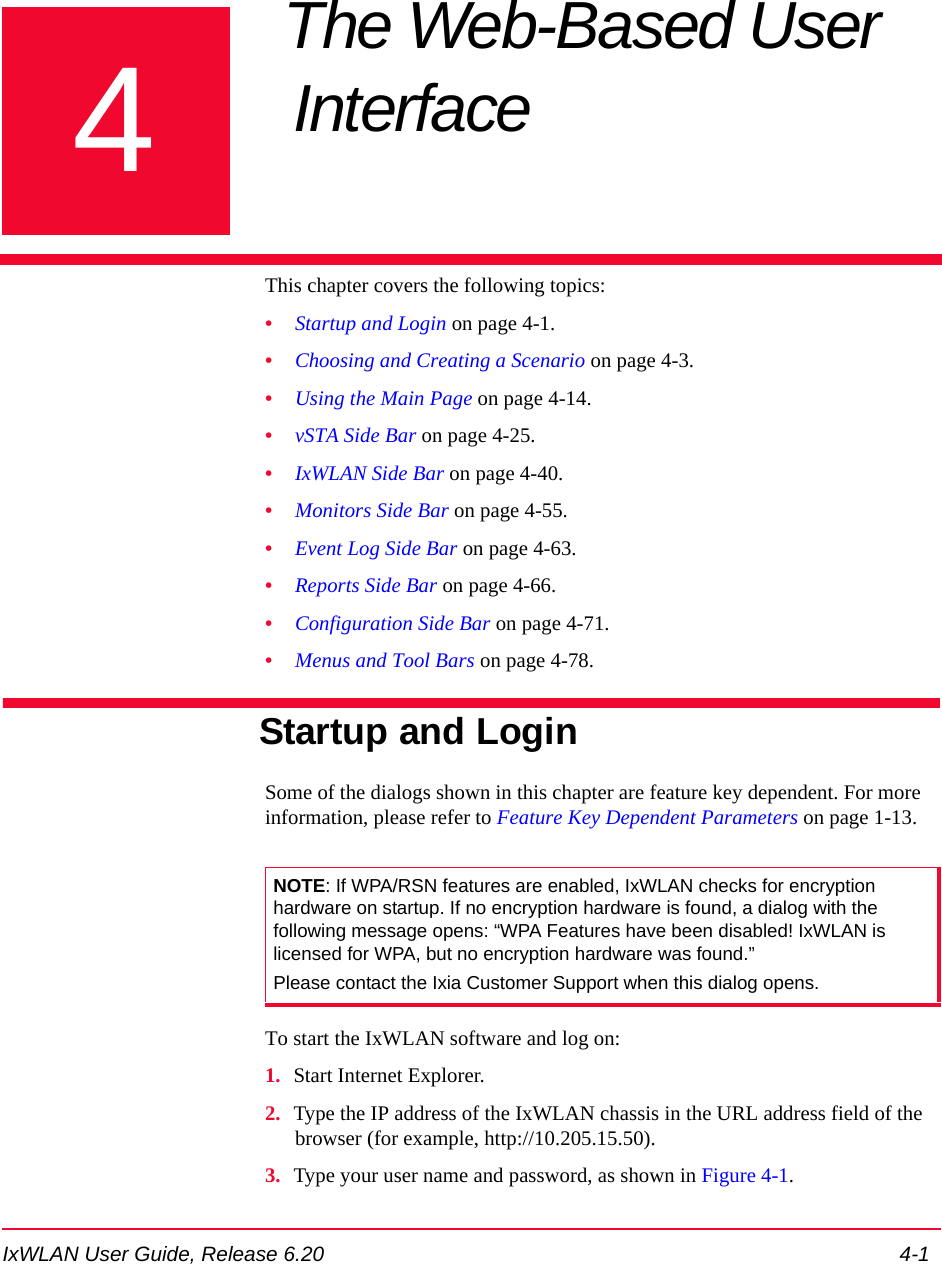 IxWLAN User Guide, Release 6.20 4-14Chapter 4: The Web-Based User Interface This chapter covers the following topics:&bull;Startup and Login on page 4-1.&bull;Choosing and Creating a Scenario on page 4-3.&bull;Using the Main Page on page 4-14.&bull;vSTA Side Bar on page 4-25.&bull;IxWLAN Side Bar on page 4-40.&bull;Monitors Side Bar on page 4-55.&bull;Event Log Side Bar on page 4-63.&bull;Reports Side Bar on page 4-66.&bull;Configuration Side Bar on page 4-71.&bull;Menus and Tool Bars on page 4-78.Startup and LoginSome of the dialogs shown in this chapter are feature key dependent. For more information, please refer to Feature Key Dependent Parameters on page 1-13.To start the IxWLAN software and log on:1. Start Internet Explorer.2. Type the IP address of the IxWLAN chassis in the URL address field of the browser (for example, http://10.205.15.50).3. Type your user name and password, as shown in Figure 4-1.NOTE: If WPA/RSN features are enabled, IxWLAN checks for encryption hardware on startup. If no encryption hardware is found, a dialog with the following message opens: &ldquo;WPA Features have been disabled! IxWLAN is licensed for WPA, but no encryption hardware was found.&rdquo; Please contact the Ixia Customer Support when this dialog opens.