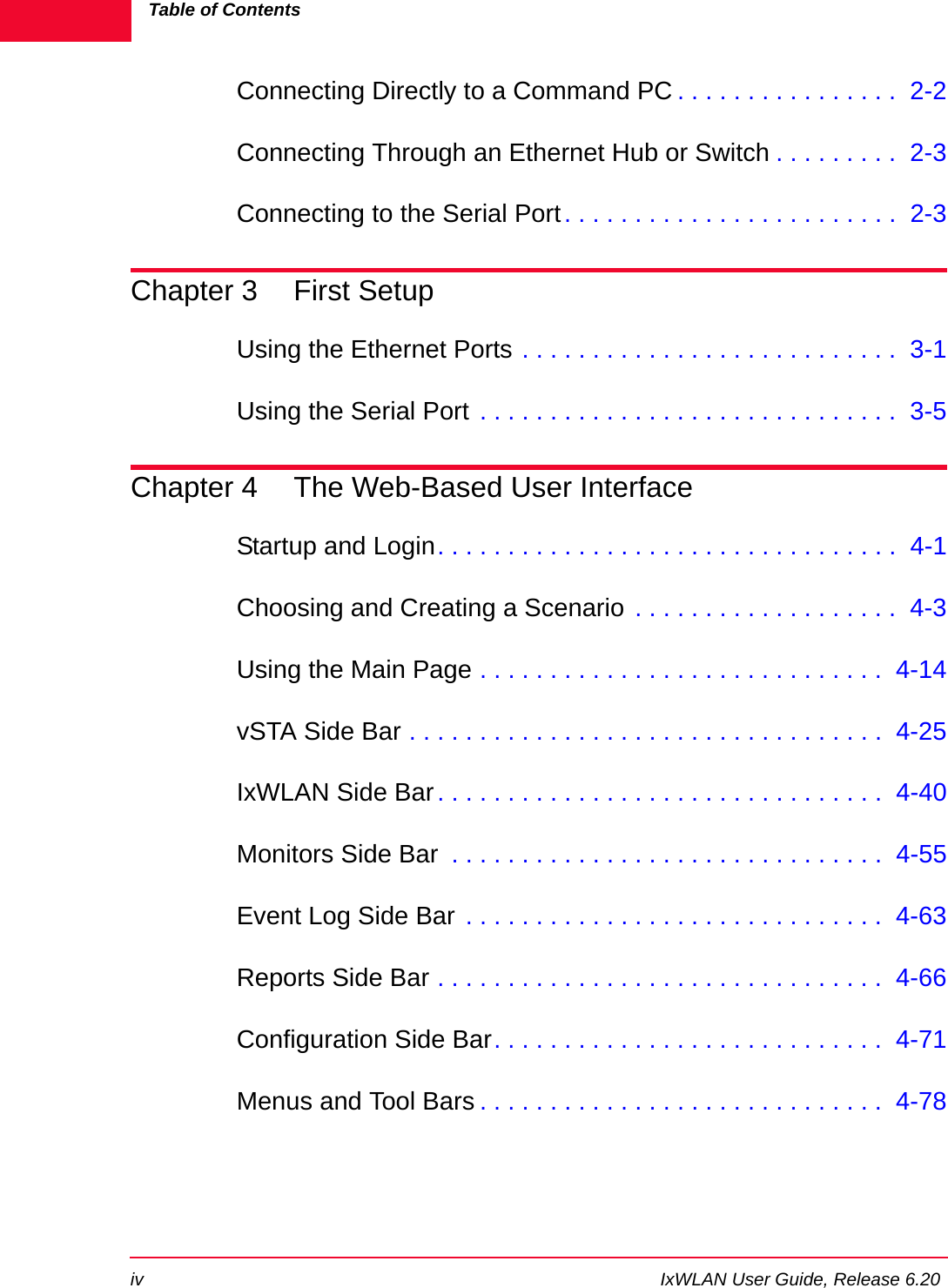 Table of Contentsiv IxWLAN User Guide, Release 6.20Connecting Directly to a Command PC . . . . . . . . . . . . . . . .  2-2Connecting Through an Ethernet Hub or Switch . . . . . . . . .  2-3Connecting to the Serial Port. . . . . . . . . . . . . . . . . . . . . . . .  2-3Chapter 3 First SetupUsing the Ethernet Ports . . . . . . . . . . . . . . . . . . . . . . . . . . .  3-1Using the Serial Port . . . . . . . . . . . . . . . . . . . . . . . . . . . . . .  3-5Chapter 4 The Web-Based User InterfaceStartup and Login. . . . . . . . . . . . . . . . . . . . . . . . . . . . . . . . .  4-1Choosing and Creating a Scenario . . . . . . . . . . . . . . . . . . .  4-3Using the Main Page . . . . . . . . . . . . . . . . . . . . . . . . . . . . .  4-14vSTA Side Bar . . . . . . . . . . . . . . . . . . . . . . . . . . . . . . . . . .  4-25IxWLAN Side Bar. . . . . . . . . . . . . . . . . . . . . . . . . . . . . . . .  4-40Monitors Side Bar  . . . . . . . . . . . . . . . . . . . . . . . . . . . . . . .  4-55Event Log Side Bar . . . . . . . . . . . . . . . . . . . . . . . . . . . . . .  4-63Reports Side Bar . . . . . . . . . . . . . . . . . . . . . . . . . . . . . . . .  4-66Configuration Side Bar. . . . . . . . . . . . . . . . . . . . . . . . . . . .  4-71Menus and Tool Bars . . . . . . . . . . . . . . . . . . . . . . . . . . . . .  4-78