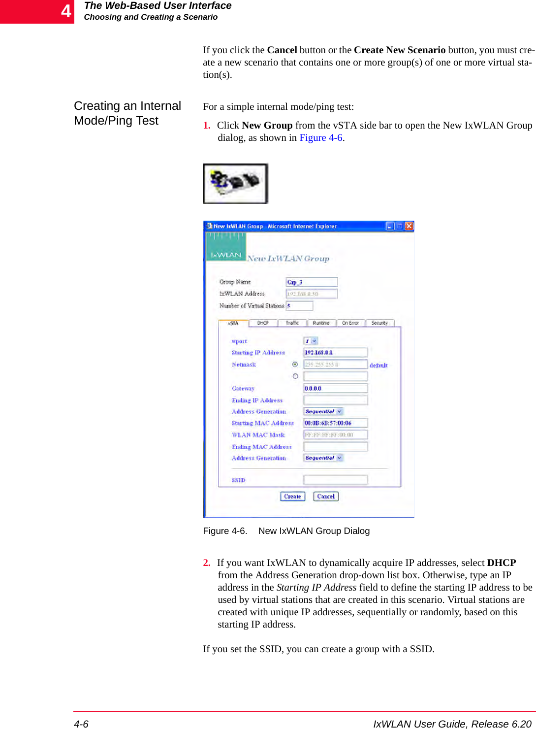 The Web-Based User InterfaceChoosing and Creating a Scenario4-6 IxWLAN User Guide, Release 6.204If you click the Cancel button or the Create New Scenario button, you must cre-ate a new scenario that contains one or more group(s) of one or more virtual sta-tion(s).Creating an Internal Mode/Ping Test For a simple internal mode/ping test:1. Click New Group from the vSTA side bar to open the New IxWLAN Group dialog, as shown in Figure 4-6..Figure 4-6. New IxWLAN Group Dialog2. If you want IxWLAN to dynamically acquire IP addresses, select DHCP from the Address Generation drop-down list box. Otherwise, type an IP address in the Starting IP Address field to define the starting IP address to be used by virtual stations that are created in this scenario. Virtual stations are created with unique IP addresses, sequentially or randomly, based on this starting IP address. If you set the SSID, you can create a group with a SSID.