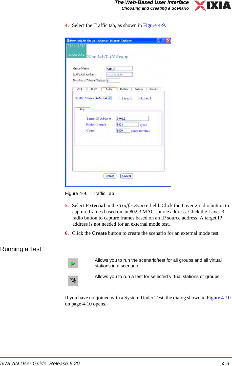 IxWLAN User Guide, Release 6.20 4-9The Web-Based User InterfaceChoosing and Creating a Scenario4. Select the Traffic tab, as shown in Figure 4-9. Figure 4-9. Traffic Tab5. Select External in the Traffic Source field. Click the Layer 2 radio button to capture frames based on an 802.3 MAC source address. Click the Layer 3 radio button to capture frames based on an IP source address. A target IP address is not needed for an external mode test.6. Click the Create button to create the scenario for an external mode test.Running a TestIf you have not joined with a System Under Test, the dialog shown in Figure 4-10 on page 4-10 opens. Allows you to run the scenario/test for all groups and all virtual stations in a scenario.Allows you to run a test for selected virtual stations or groups.