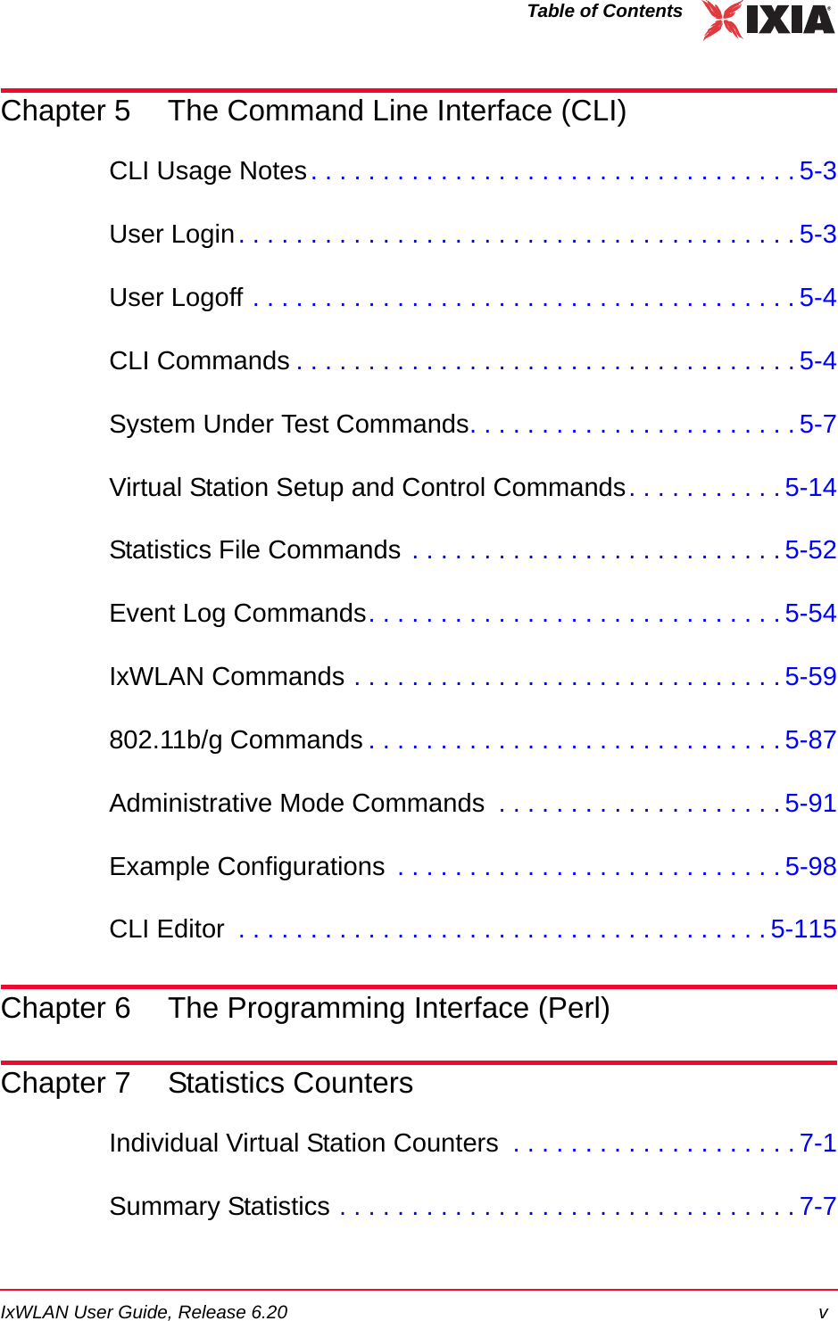 IxWLAN User Guide, Release 6.20 vTable of ContentsChapter 5 The Command Line Interface (CLI)CLI Usage Notes. . . . . . . . . . . . . . . . . . . . . . . . . . . . . . . . . . 5-3User Login. . . . . . . . . . . . . . . . . . . . . . . . . . . . . . . . . . . . . . . 5-3User Logoff . . . . . . . . . . . . . . . . . . . . . . . . . . . . . . . . . . . . . . 5-4CLI Commands . . . . . . . . . . . . . . . . . . . . . . . . . . . . . . . . . . . 5-4System Under Test Commands. . . . . . . . . . . . . . . . . . . . . . . 5-7Virtual Station Setup and Control Commands. . . . . . . . . . . 5-14Statistics File Commands . . . . . . . . . . . . . . . . . . . . . . . . . . 5-52Event Log Commands. . . . . . . . . . . . . . . . . . . . . . . . . . . . . 5-54IxWLAN Commands . . . . . . . . . . . . . . . . . . . . . . . . . . . . . . 5-59802.11b/g Commands . . . . . . . . . . . . . . . . . . . . . . . . . . . . . 5-87Administrative Mode Commands  . . . . . . . . . . . . . . . . . . . . 5-91Example Configurations  . . . . . . . . . . . . . . . . . . . . . . . . . . . 5-98CLI Editor  . . . . . . . . . . . . . . . . . . . . . . . . . . . . . . . . . . . . . 5-115Chapter 6 The Programming Interface (Perl)Chapter 7 Statistics CountersIndividual Virtual Station Counters  . . . . . . . . . . . . . . . . . . . . 7-1Summary Statistics . . . . . . . . . . . . . . . . . . . . . . . . . . . . . . . . 7-7