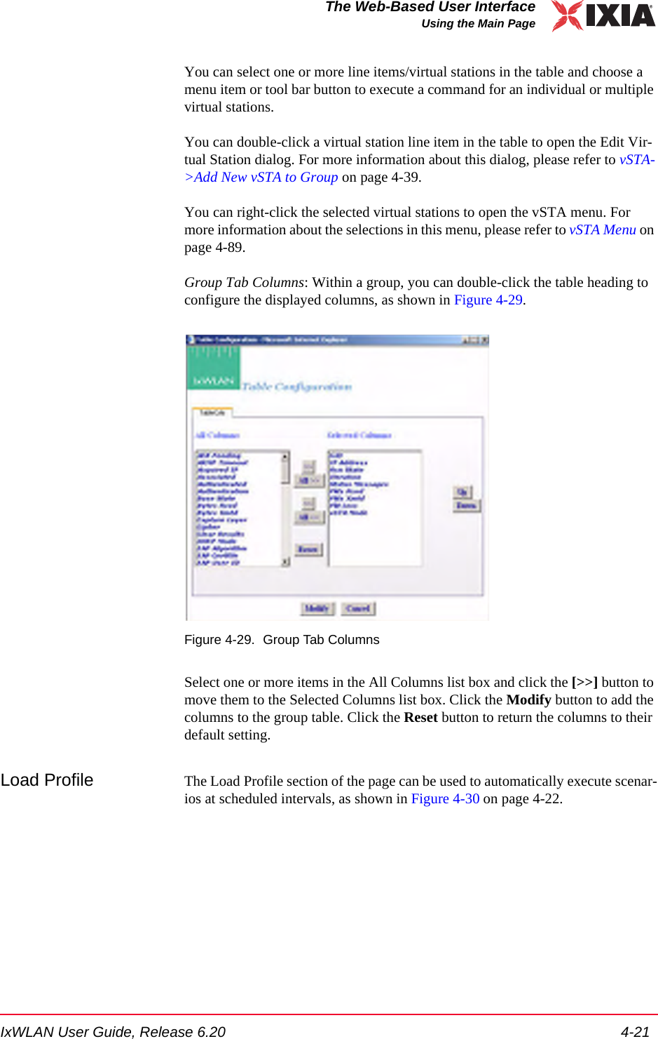 IxWLAN User Guide, Release 6.20 4-21The Web-Based User InterfaceUsing the Main PageYou can select one or more line items/virtual stations in the table and choose a menu item or tool bar button to execute a command for an individual or multiple virtual stations. You can double-click a virtual station line item in the table to open the Edit Vir-tual Station dialog. For more information about this dialog, please refer to vSTA->Add New vSTA to Group on page 4-39.You can right-click the selected virtual stations to open the vSTA menu. For more information about the selections in this menu, please refer to vSTA Menu on page 4-89.Group Tab Columns: Within a group, you can double-click the table heading to configure the displayed columns, as shown in Figure 4-29.Figure 4-29. Group Tab ColumnsSelect one or more items in the All Columns list box and click the [>>] button to move them to the Selected Columns list box. Click the Modify button to add the columns to the group table. Click the Reset button to return the columns to their default setting.Load Profile The Load Profile section of the page can be used to automatically execute scenar-ios at scheduled intervals, as shown in Figure 4-30 on page 4-22.