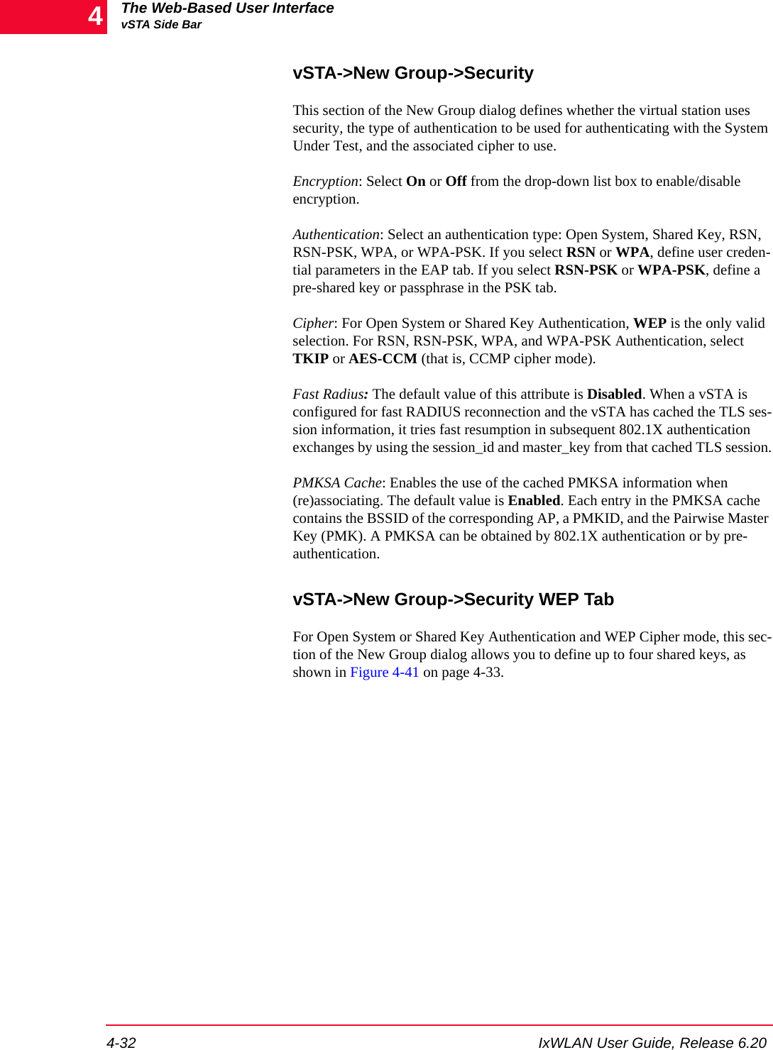 The Web-Based User InterfacevSTA Side Bar4-32 IxWLAN User Guide, Release 6.204vSTA->New Group->SecurityThis section of the New Group dialog defines whether the virtual station uses security, the type of authentication to be used for authenticating with the System Under Test, and the associated cipher to use. Encryption: Select On or Off from the drop-down list box to enable/disable encryption. Authentication: Select an authentication type: Open System, Shared Key, RSN, RSN-PSK, WPA, or WPA-PSK. If you select RSN or WPA, define user creden-tial parameters in the EAP tab. If you select RSN-PSK or WPA-PSK, define a pre-shared key or passphrase in the PSK tab. Cipher: For Open System or Shared Key Authentication, WEP is the only valid selection. For RSN, RSN-PSK, WPA, and WPA-PSK Authentication, select TKIP or AES-CCM (that is, CCMP cipher mode).Fast Radius: The default value of this attribute is Disabled. When a vSTA is configured for fast RADIUS reconnection and the vSTA has cached the TLS ses-sion information, it tries fast resumption in subsequent 802.1X authentication exchanges by using the session_id and master_key from that cached TLS session.PMKSA Cache: Enables the use of the cached PMKSA information when (re)associating. The default value is Enabled. Each entry in the PMKSA cache contains the BSSID of the corresponding AP, a PMKID, and the Pairwise Master Key (PMK). A PMKSA can be obtained by 802.1X authentication or by pre-authentication.vSTA->New Group->Security WEP TabFor Open System or Shared Key Authentication and WEP Cipher mode, this sec-tion of the New Group dialog allows you to define up to four shared keys, as shown in Figure 4-41 on page 4-33.