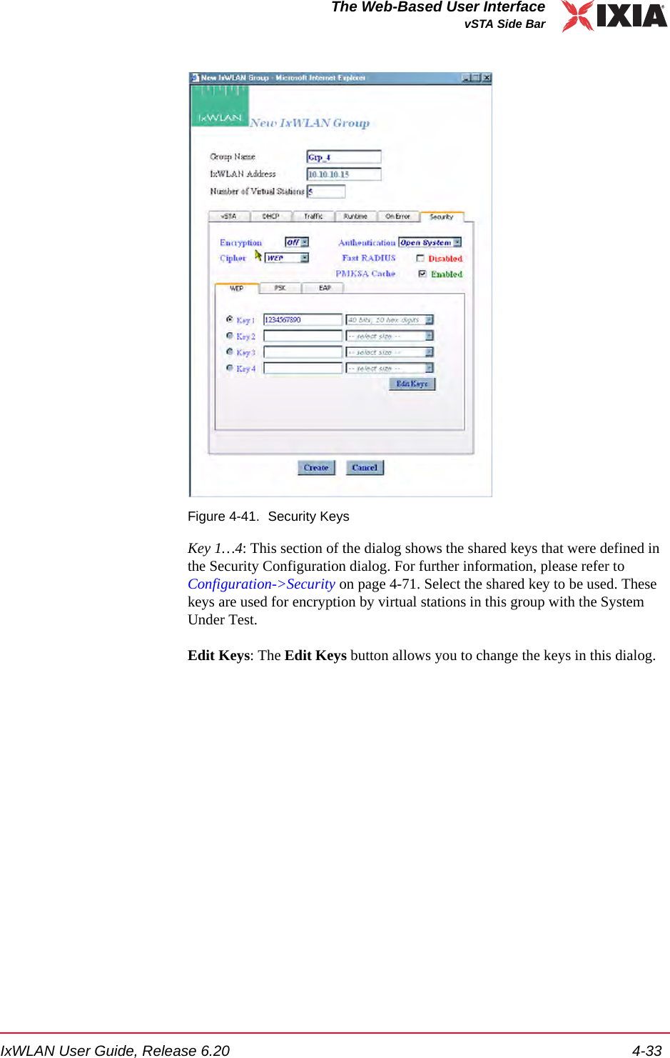 IxWLAN User Guide, Release 6.20 4-33The Web-Based User InterfacevSTA Side BarFigure 4-41. Security KeysKey 1&hellip;4: This section of the dialog shows the shared keys that were defined in the Security Configuration dialog. For further information, please refer to Configuration->Security on page 4-71. Select the shared key to be used. These keys are used for encryption by virtual stations in this group with the System Under Test. Edit Keys: The Edit Keys button allows you to change the keys in this dialog. 