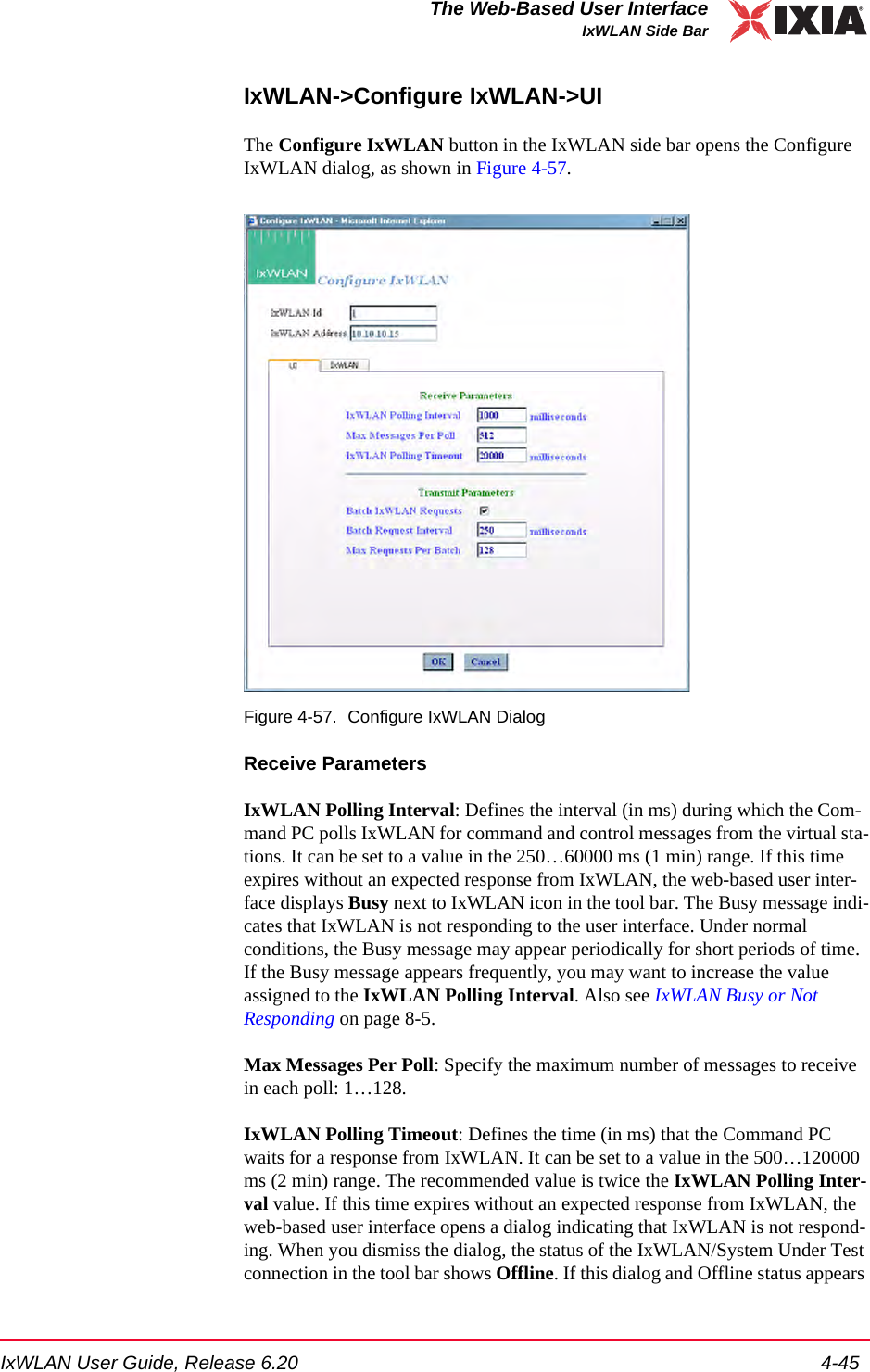 IxWLAN User Guide, Release 6.20 4-45The Web-Based User InterfaceIxWLAN Side BarIxWLAN->Configure IxWLAN->UIThe Configure IxWLAN button in the IxWLAN side bar opens the Configure IxWLAN dialog, as shown in Figure 4-57.Figure 4-57. Configure IxWLAN DialogReceive ParametersIxWLAN Polling Interval: Defines the interval (in ms) during which the Com-mand PC polls IxWLAN for command and control messages from the virtual sta-tions. It can be set to a value in the 250&hellip;60000 ms (1 min) range. If this time expires without an expected response from IxWLAN, the web-based user inter-face displays Busy next to IxWLAN icon in the tool bar. The Busy message indi-cates that IxWLAN is not responding to the user interface. Under normal conditions, the Busy message may appear periodically for short periods of time. If the Busy message appears frequently, you may want to increase the value assigned to the IxWLAN Polling Interval. Also see IxWLAN Busy or Not Responding on page 8-5.Max Messages Per Poll: Specify the maximum number of messages to receive in each poll: 1&hellip;128.IxWLAN Polling Timeout: Defines the time (in ms) that the Command PC waits for a response from IxWLAN. It can be set to a value in the 500&hellip;120000 ms (2 min) range. The recommended value is twice the IxWLAN Polling Inter-val value. If this time expires without an expected response from IxWLAN, the web-based user interface opens a dialog indicating that IxWLAN is not respond-ing. When you dismiss the dialog, the status of the IxWLAN/System Under Test connection in the tool bar shows Offline. If this dialog and Offline status appears 