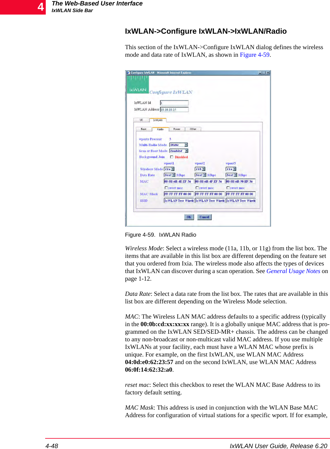 The Web-Based User InterfaceIxWLAN Side Bar4-48 IxWLAN User Guide, Release 6.204IxWLAN->Configure IxWLAN->IxWLAN/RadioThis section of the IxWLAN->Configure IxWLAN dialog defines the wireless mode and data rate of IxWLAN, as shown in Figure 4-59.Figure 4-59. IxWLAN Radio Wireless Mode: Select a wireless mode (11a, 11b, or 11g) from the list box. The items that are available in this list box are different depending on the feature set that you ordered from Ixia. The wireless mode also affects the types of devices that IxWLAN can discover during a scan operation. See General Usage Notes on page 1-12.Data Rate: Select a data rate from the list box. The rates that are available in this list box are different depending on the Wireless Mode selection.MAC: The Wireless LAN MAC address defaults to a specific address (typically in the 00:0b:cd:xx:xx:xx range). It is a globally unique MAC address that is pro-grammed on the IxWLAN SED/SED-MR+ chassis. The address can be changed to any non-broadcast or non-multicast valid MAC address. If you use multiple IxWLANs at your facility, each must have a WLAN MAC whose prefix is unique. For example, on the first IxWLAN, use WLAN MAC Address 04:0d:e0:62:23:57 and on the second IxWLAN, use WLAN MAC Address 06:0f:14:62:32:a0.reset mac: Select this checkbox to reset the WLAN MAC Base Address to its factory default setting.MAC Mask: This address is used in conjunction with the WLAN Base MAC Address for configuration of virtual stations for a specific wport. If for example, 