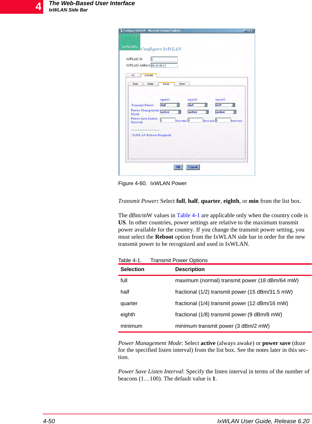 The Web-Based User InterfaceIxWLAN Side Bar4-50 IxWLAN User Guide, Release 6.204Figure 4-60. IxWLAN PowerTransmit Power: Select full, half, quarter, eighth, or min from the list box. The dBm/mW values in Table 4-1 are applicable only when the country code is US. In other countries, power settings are relative to the maximum transmit power available for the country. If you change the transmit power setting, you must select the Reboot option from the IxWLAN side bar in order for the new transmit power to be recognized and used in IxWLAN.Table 4-1. Transmit Power OptionsPower Management Mode: Select active (always awake) or power save (doze for the specified listen interval) from the list box. See the notes later in this sec-tion.Power Save Listen Interval: Specify the listen interval in terms of the number of beacons (1&hellip;100). The default value is 1. Selection Descriptionfull maximum (normal) transmit power (18 dBm/64 mW) half  fractional (1/2) transmit power (15 dBm/31.5 mW) quarter  fractional (1/4) transmit power (12 dBm/16 mW) eighth  fractional (1/8) transmit power (9 dBm/8 mW) minimum  minimum transmit power (3 dBm/2 mW) 