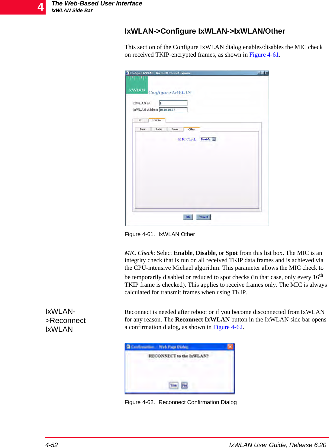 The Web-Based User InterfaceIxWLAN Side Bar4-52 IxWLAN User Guide, Release 6.204IxWLAN->Configure IxWLAN->IxWLAN/OtherThis section of the Configure IxWLAN dialog enables/disables the MIC check on received TKIP-encrypted frames, as shown in Figure 4-61.Figure 4-61. IxWLAN OtherMIC Check: Select Enable, Disable, or Spot from this list box. The MIC is an integrity check that is run on all received TKIP data frames and is achieved via the CPU-intensive Michael algorithm. This parameter allows the MIC check to be temporarily disabled or reduced to spot checks (in that case, only every 16th TKIP frame is checked). This applies to receive frames only. The MIC is always calculated for transmit frames when using TKIP.IxWLAN->Reconnect IxWLANReconnect is needed after reboot or if you become disconnected from IxWLAN for any reason. The Reconnect IxWLAN button in the IxWLAN side bar opens a confirmation dialog, as shown in Figure 4-62. Figure 4-62. Reconnect Confirmation Dialog