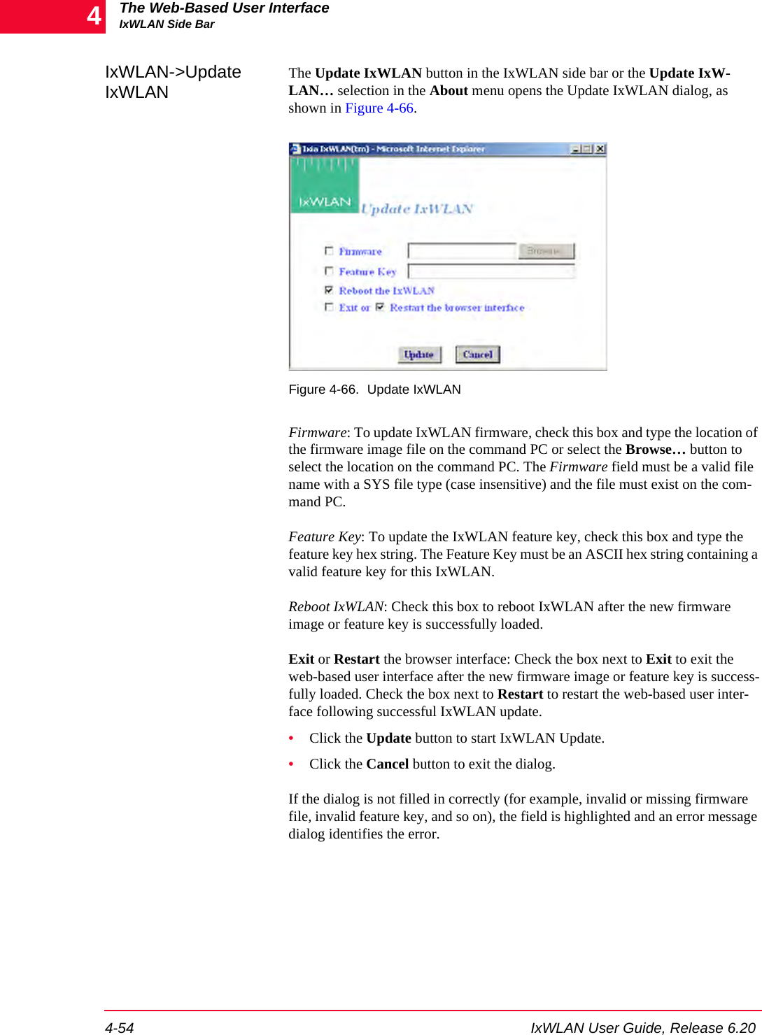 The Web-Based User InterfaceIxWLAN Side Bar4-54 IxWLAN User Guide, Release 6.204IxWLAN->Update IxWLANThe Update IxWLAN button in the IxWLAN side bar or the Update IxW-LAN&hellip; selection in the About menu opens the Update IxWLAN dialog, as shown in Figure 4-66.Figure 4-66. Update IxWLANFirmware: To update IxWLAN firmware, check this box and type the location of the firmware image file on the command PC or select the Browse&hellip; button to select the location on the command PC. The Firmware field must be a valid file name with a SYS file type (case insensitive) and the file must exist on the com-mand PC.Feature Key: To update the IxWLAN feature key, check this box and type the feature key hex string. The Feature Key must be an ASCII hex string containing a valid feature key for this IxWLAN.Reboot IxWLAN: Check this box to reboot IxWLAN after the new firmware image or feature key is successfully loaded.Exit or Restart the browser interface: Check the box next to Exit to exit the web-based user interface after the new firmware image or feature key is success-fully loaded. Check the box next to Restart to restart the web-based user inter-face following successful IxWLAN update.&bull;Click the Update button to start IxWLAN Update.&bull;Click the Cancel button to exit the dialog.If the dialog is not filled in correctly (for example, invalid or missing firmware file, invalid feature key, and so on), the field is highlighted and an error message dialog identifies the error.