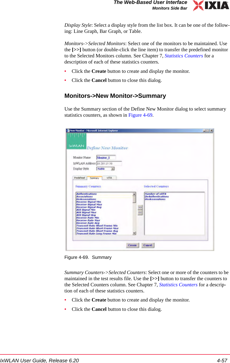 IxWLAN User Guide, Release 6.20 4-57The Web-Based User InterfaceMonitors Side BarDisplay Style: Select a display style from the list box. It can be one of the follow-ing: Line Graph, Bar Graph, or Table.Monitors->Selected Monitors: Select one of the monitors to be maintained. Use the [>>] button (or double-click the line item) to transfer the predefined monitor to the Selected Monitors column. See Chapter 7, Statistics Counters for a description of each of these statistics counters.&bull;Click the Create button to create and display the monitor.&bull;Click the Cancel button to close this dialog.Monitors->New Monitor->SummaryUse the Summary section of the Define New Monitor dialog to select summary statistics counters, as shown in Figure 4-69.Figure 4-69. SummarySummary Counters->Selected Counters: Select one or more of the counters to be maintained in the test results file. Use the [>>] button to transfer the counters to the Selected Counters column. See Chapter 7, Statistics Counters for a descrip-tion of each of these statistics counters.&bull;Click the Create button to create and display the monitor.&bull;Click the Cancel button to close this dialog.