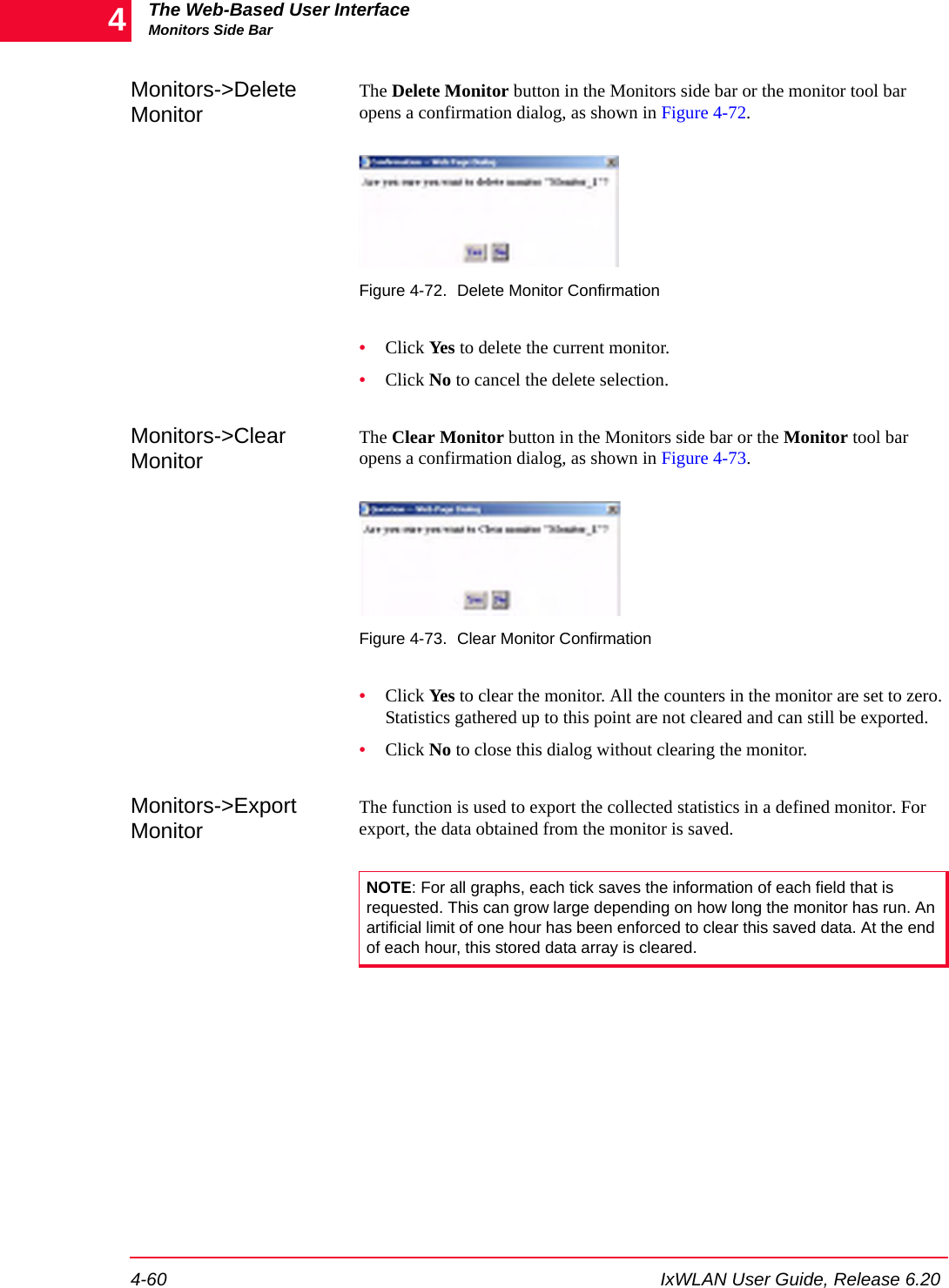 The Web-Based User InterfaceMonitors Side Bar4-60 IxWLAN User Guide, Release 6.204Monitors->Delete MonitorThe Delete Monitor button in the Monitors side bar or the monitor tool bar opens a confirmation dialog, as shown in Figure 4-72.Figure 4-72. Delete Monitor Confirmation&bull;Click Yes to delete the current monitor.&bull;Click No to cancel the delete selection.Monitors->Clear MonitorThe Clear Monitor button in the Monitors side bar or the Monitor tool bar opens a confirmation dialog, as shown in Figure 4-73.Figure 4-73. Clear Monitor Confirmation&bull;Click Yes to clear the monitor. All the counters in the monitor are set to zero. Statistics gathered up to this point are not cleared and can still be exported.&bull;Click No to close this dialog without clearing the monitor.Monitors->Export MonitorThe function is used to export the collected statistics in a defined monitor. For export, the data obtained from the monitor is saved. NOTE: For all graphs, each tick saves the information of each field that is requested. This can grow large depending on how long the monitor has run. An artificial limit of one hour has been enforced to clear this saved data. At the end of each hour, this stored data array is cleared. 