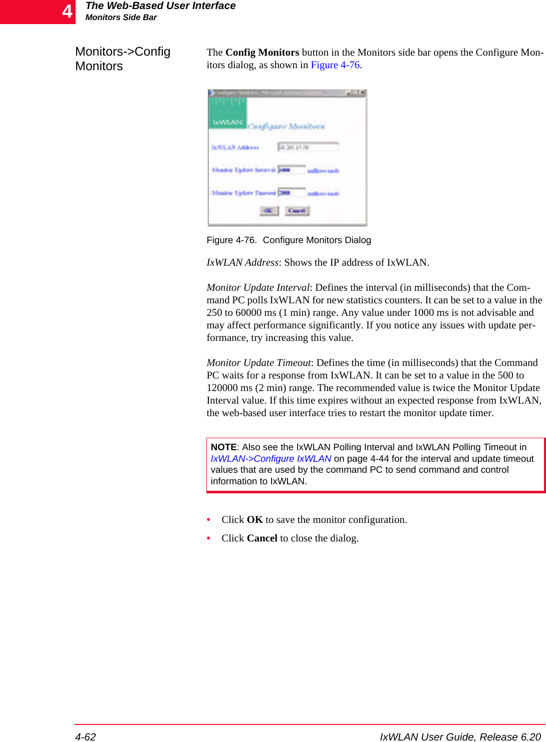The Web-Based User InterfaceMonitors Side Bar4-62 IxWLAN User Guide, Release 6.204Monitors->Config MonitorsThe Config Monitors button in the Monitors side bar opens the Configure Mon-itors dialog, as shown in Figure 4-76.Figure 4-76. Configure Monitors DialogIxWLAN Address: Shows the IP address of IxWLAN. Monitor Update Interval: Defines the interval (in milliseconds) that the Com-mand PC polls IxWLAN for new statistics counters. It can be set to a value in the 250 to 60000 ms (1 min) range. Any value under 1000 ms is not advisable and may affect performance significantly. If you notice any issues with update per-formance, try increasing this value.Monitor Update Timeout: Defines the time (in milliseconds) that the Command PC waits for a response from IxWLAN. It can be set to a value in the 500 to 120000 ms (2 min) range. The recommended value is twice the Monitor Update Interval value. If this time expires without an expected response from IxWLAN, the web-based user interface tries to restart the monitor update timer.&bull;Click OK to save the monitor configuration.&bull;Click Cancel to close the dialog.NOTE: Also see the IxWLAN Polling Interval and IxWLAN Polling Timeout in IxWLAN->Configure IxWLAN on page 4-44 for the interval and update timeout values that are used by the command PC to send command and control information to IxWLAN.