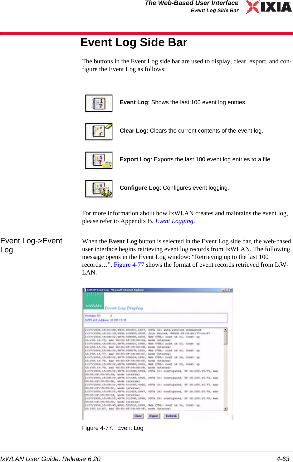 IxWLAN User Guide, Release 6.20 4-63The Web-Based User InterfaceEvent Log Side BarEvent Log Side BarThe buttons in the Event Log side bar are used to display, clear, export, and con-figure the Event Log as follows:For more information about how IxWLAN creates and maintains the event log, please refer to Appendix B, Event Logging.Event Log->Event LogWhen the Event Log button is selected in the Event Log side bar, the web-based user interface begins retrieving event log records from IxWLAN. The following message opens in the Event Log window: &ldquo;Retrieving up to the last 100 records&hellip;&rdquo;. Figure 4-77 shows the format of event records retrieved from IxW-LAN.Figure 4-77. Event LogEvent Log: Shows the last 100 event log entries.Clear Log: Clears the current contents of the event log.Export Log: Exports the last 100 event log entries to a file.Configure Log: Configures event logging.