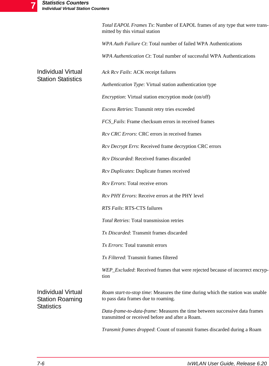 Statistics CountersIndividual Virtual Station Counters7-6 IxWLAN User Guide, Release 6.207Total EAPOL Frames Tx: Number of EAPOL frames of any type that were trans-mitted by this virtual stationWPA Auth Failure Ct: Total number of failed WPA AuthenticationsWPA Authentication Ct: Total number of successful WPA AuthenticationsIndividual Virtual Station StatisticsAck Rcv Fails: ACK receipt failuresAuthentication Type: Virtual station authentication typeEncryption: Virtual station encryption mode (on/off)Excess Retries: Transmit retry tries exceededFCS_Fails: Frame checksum errors in received framesRcv CRC Errors: CRC errors in received framesRcv Decrypt Errs: Received frame decryption CRC errorsRcv Discarded: Received frames discardedRcv Duplicates: Duplicate frames receivedRcv Errors: Total receive errorsRcv PHY Errors: Receive errors at the PHY levelRTS Fails: RTS-CTS failuresTotal Retries: Total transmission retriesTx Discarded: Transmit frames discardedTx Errors: Total transmit errorsTx Filtered: Transmit frames filteredWEP_Excluded: Received frames that were rejected because of incorrect encryp-tionIndividual Virtual Station Roaming StatisticsRoam start-to-stop time: Measures the time during which the station was unable to pass data frames due to roaming.Data-frame-to-data-frame: Measures the time between successive data frames transmitted or received before and after a Roam.Transmit frames dropped: Count of transmit frames discarded during a Roam