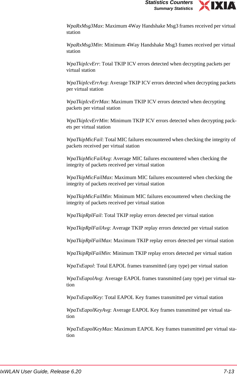 IxWLAN User Guide, Release 6.20 7-13Statistics CountersSummary StatisticsWpaRxMsg3Max: Maximum 4Way Handshake Msg3 frames received per virtual stationWpaRxMsg3Min: Minimum 4Way Handshake Msg3 frames received per virtual stationWpaTkipIcvErr: Total TKIP ICV errors detected when decrypting packets per virtual stationWpaTkipIcvErrAvg: Average TKIP ICV errors detected when decrypting packets per virtual stationWpaTkipIcvErrMax: Maximum TKIP ICV errors detected when decrypting packets per virtual stationWpaTkipIcvErrMin: Minimum TKIP ICV errors detected when decrypting pack-ets per virtual stationWpaTkipMicFail: Total MIC failures encountered when checking the integrity of packets received per virtual stationWpaTkipMicFailAvg: Average MIC failures encountered when checking the integrity of packets received per virtual stationWpaTkipMicFailMax: Maximum MIC failures encountered when checking the integrity of packets received per virtual stationWpaTkipMicFailMin: Minimum MIC failures encountered when checking the integrity of packets received per virtual stationWpaTkipRplFail: Total TKIP replay errors detected per virtual stationWpaTkipRplFailAvg: Average TKIP replay errors detected per virtual stationWpaTkipRplFailMax: Maximum TKIP replay errors detected per virtual stationWpaTkipRplFailMin: Minimum TKIP replay errors detected per virtual stationWpaTxEapol: Total EAPOL frames transmitted (any type) per virtual stationWpaTxEapolAvg: Average EAPOL frames transmitted (any type) per virtual sta-tionWpaTxEapolKey: Total EAPOL Key frames transmitted per virtual stationWpaTxEapolKeyAvg: Average EAPOL Key frames transmitted per virtual sta-tionWpaTxEapolKeyMax: Maximum EAPOL Key frames transmitted per virtual sta-tion