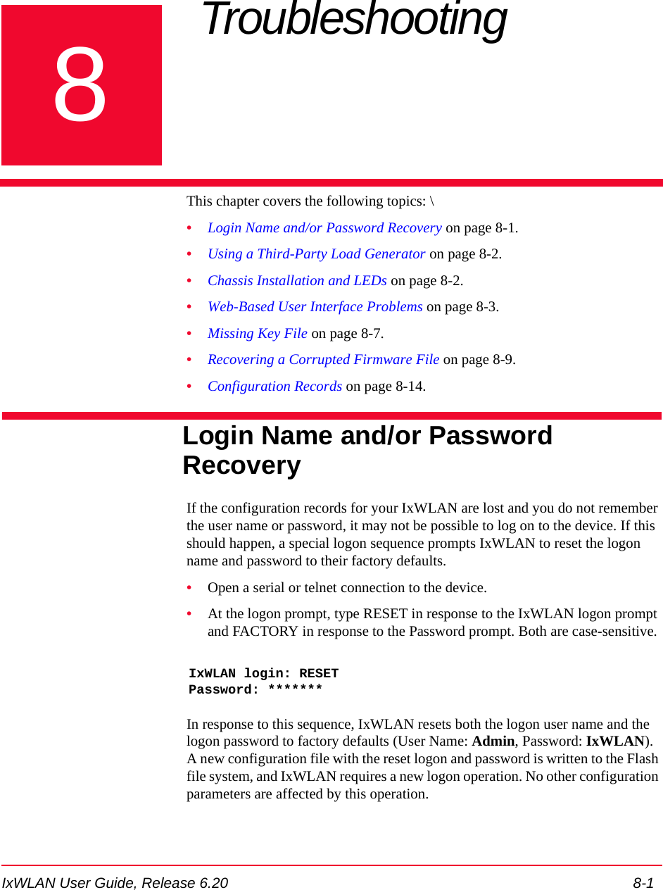 IxWLAN User Guide, Release 6.20 8-18Chapter 8: Troubleshooting This chapter covers the following topics: \&bull;Login Name and/or Password Recovery on page 8-1.&bull;Using a Third-Party Load Generator on page 8-2.&bull;Chassis Installation and LEDs on page 8-2.&bull;Web-Based User Interface Problems on page 8-3.&bull;Missing Key File on page 8-7.&bull;Recovering a Corrupted Firmware File on page 8-9.&bull;Configuration Records on page 8-14.Login Name and/or Password RecoveryIf the configuration records for your IxWLAN are lost and you do not remember the user name or password, it may not be possible to log on to the device. If this should happen, a special logon sequence prompts IxWLAN to reset the logon name and password to their factory defaults.&bull;Open a serial or telnet connection to the device.&bull;At the logon prompt, type RESET in response to the IxWLAN logon prompt and FACTORY in response to the Password prompt. Both are case-sensitive.IxWLAN login: RESETPassword: *******In response to this sequence, IxWLAN resets both the logon user name and the logon password to factory defaults (User Name: Admin, Password: IxWLAN). A new configuration file with the reset logon and password is written to the Flash file system, and IxWLAN requires a new logon operation. No other configuration parameters are affected by this operation.