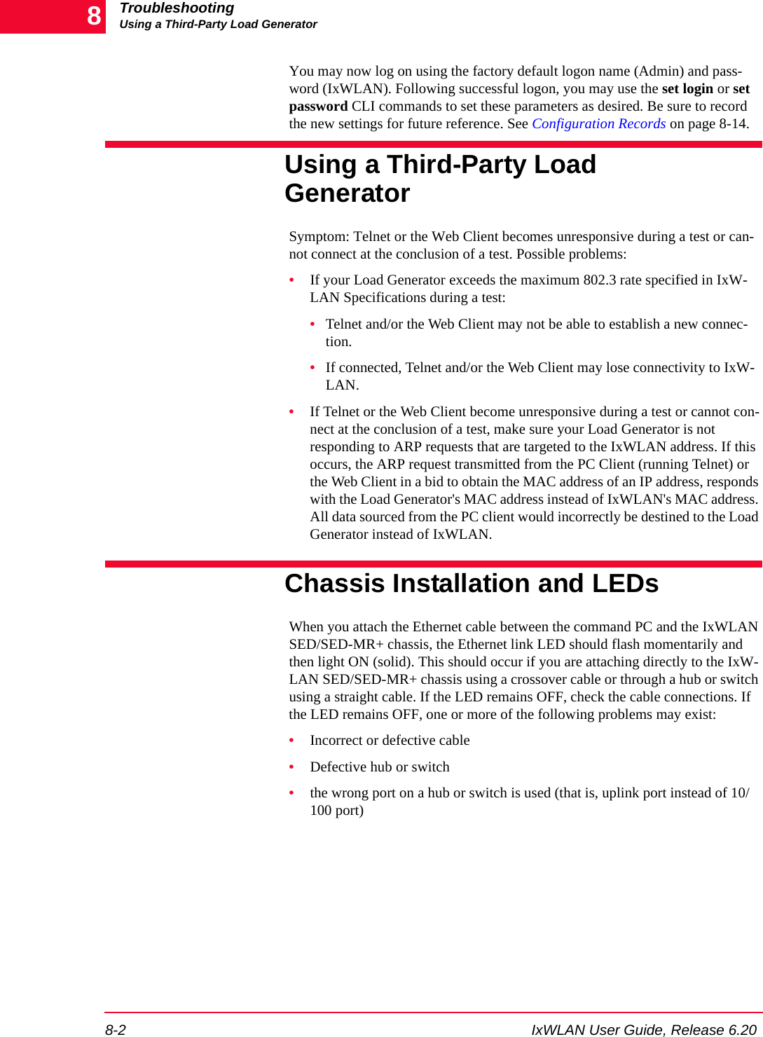 TroubleshootingUsing a Third-Party Load Generator8-2 IxWLAN User Guide, Release 6.208You may now log on using the factory default logon name (Admin) and pass-word (IxWLAN). Following successful logon, you may use the set login or set password CLI commands to set these parameters as desired. Be sure to record the new settings for future reference. See Configuration Records on page 8-14.Using a Third-Party Load GeneratorSymptom: Telnet or the Web Client becomes unresponsive during a test or can-not connect at the conclusion of a test. Possible problems: &bull;If your Load Generator exceeds the maximum 802.3 rate specified in IxW-LAN Specifications during a test: &bull;Telnet and/or the Web Client may not be able to establish a new connec-tion. &bull;If connected, Telnet and/or the Web Client may lose connectivity to IxW-LAN. &bull;If Telnet or the Web Client become unresponsive during a test or cannot con-nect at the conclusion of a test, make sure your Load Generator is not responding to ARP requests that are targeted to the IxWLAN address. If this occurs, the ARP request transmitted from the PC Client (running Telnet) or the Web Client in a bid to obtain the MAC address of an IP address, responds with the Load Generator's MAC address instead of IxWLAN's MAC address. All data sourced from the PC client would incorrectly be destined to the Load Generator instead of IxWLAN.Chassis Installation and LEDsWhen you attach the Ethernet cable between the command PC and the IxWLAN SED/SED-MR+ chassis, the Ethernet link LED should flash momentarily and then light ON (solid). This should occur if you are attaching directly to the IxW-LAN SED/SED-MR+ chassis using a crossover cable or through a hub or switch using a straight cable. If the LED remains OFF, check the cable connections. If the LED remains OFF, one or more of the following problems may exist:&bull;Incorrect or defective cable&bull;Defective hub or switch&bull;the wrong port on a hub or switch is used (that is, uplink port instead of 10/100 port)