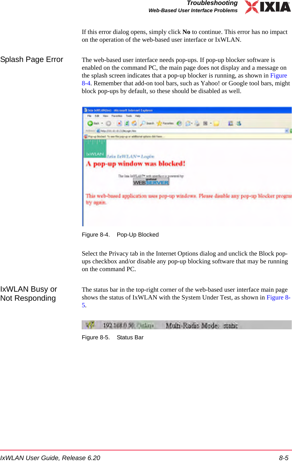 IxWLAN User Guide, Release 6.20 8-5TroubleshootingWeb-Based User Interface ProblemsIf this error dialog opens, simply click No to continue. This error has no impact on the operation of the web-based user interface or IxWLAN.Splash Page Error The web-based user interface needs pop-ups. If pop-up blocker software is enabled on the command PC, the main page does not display and a message on the splash screen indicates that a pop-up blocker is running, as shown in Figure 8-4. Remember that add-on tool bars, such as Yahoo! or Google tool bars, might block pop-ups by default, so these should be disabled as well. Figure 8-4. Pop-Up BlockedSelect the Privacy tab in the Internet Options dialog and unclick the Block pop-ups checkbox and/or disable any pop-up blocking software that may be running on the command PC.IxWLAN Busy or Not RespondingThe status bar in the top-right corner of the web-based user interface main page shows the status of IxWLAN with the System Under Test, as shown in Figure 8-5. Figure 8-5. Status Bar