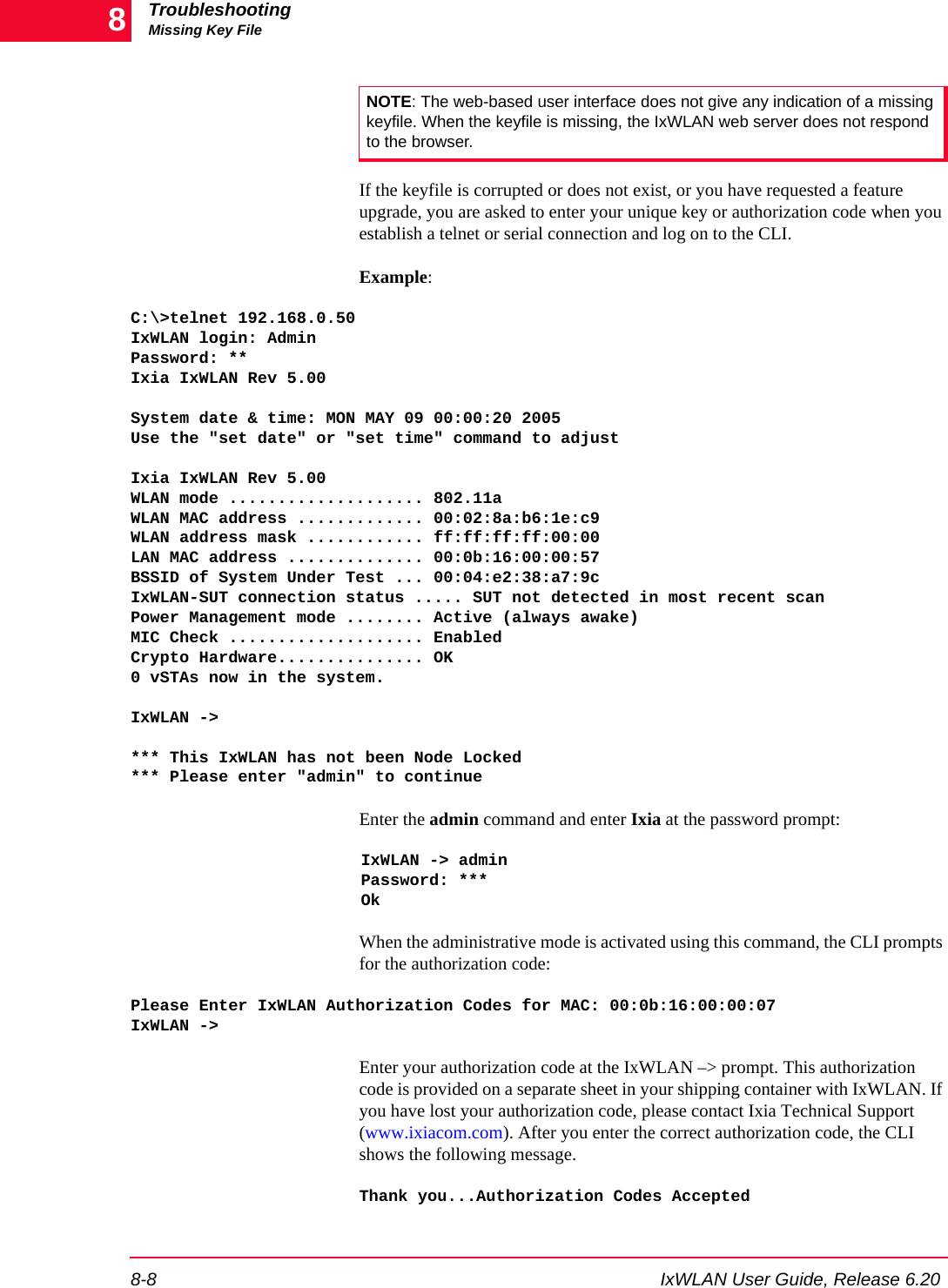 TroubleshootingMissing Key File8-8 IxWLAN User Guide, Release 6.208If the keyfile is corrupted or does not exist, or you have requested a feature upgrade, you are asked to enter your unique key or authorization code when you establish a telnet or serial connection and log on to the CLI. Example: C:\>telnet 192.168.0.50IxWLAN login: AdminPassword: **Ixia IxWLAN Rev 5.00System date &amp; time: MON MAY 09 00:00:20 2005Use the "set date" or "set time" command to adjustIxia IxWLAN Rev 5.00WLAN mode .................... 802.11aWLAN MAC address ............. 00:02:8a:b6:1e:c9WLAN address mask ............ ff:ff:ff:ff:00:00LAN MAC address .............. 00:0b:16:00:00:57BSSID of System Under Test ... 00:04:e2:38:a7:9cIxWLAN-SUT connection status ..... SUT not detected in most recent scanPower Management mode ........ Active (always awake)MIC Check .................... EnabledCrypto Hardware............... OK0 vSTAs now in the system.IxWLAN -> *** This IxWLAN has not been Node Locked*** Please enter "admin" to continueEnter the admin command and enter Ixia at the password prompt:IxWLAN -> adminPassword: ***OkWhen the administrative mode is activated using this command, the CLI prompts for the authorization code:Please Enter IxWLAN Authorization Codes for MAC: 00:0b:16:00:00:07IxWLAN ->Enter your authorization code at the IxWLAN &ndash;> prompt. This authorization code is provided on a separate sheet in your shipping container with IxWLAN. If you have lost your authorization code, please contact Ixia Technical Support (www.ixiacom.com). After you enter the correct authorization code, the CLI shows the following message.Thank you...Authorization Codes AcceptedNOTE: The web-based user interface does not give any indication of a missing keyfile. When the keyfile is missing, the IxWLAN web server does not respond to the browser.