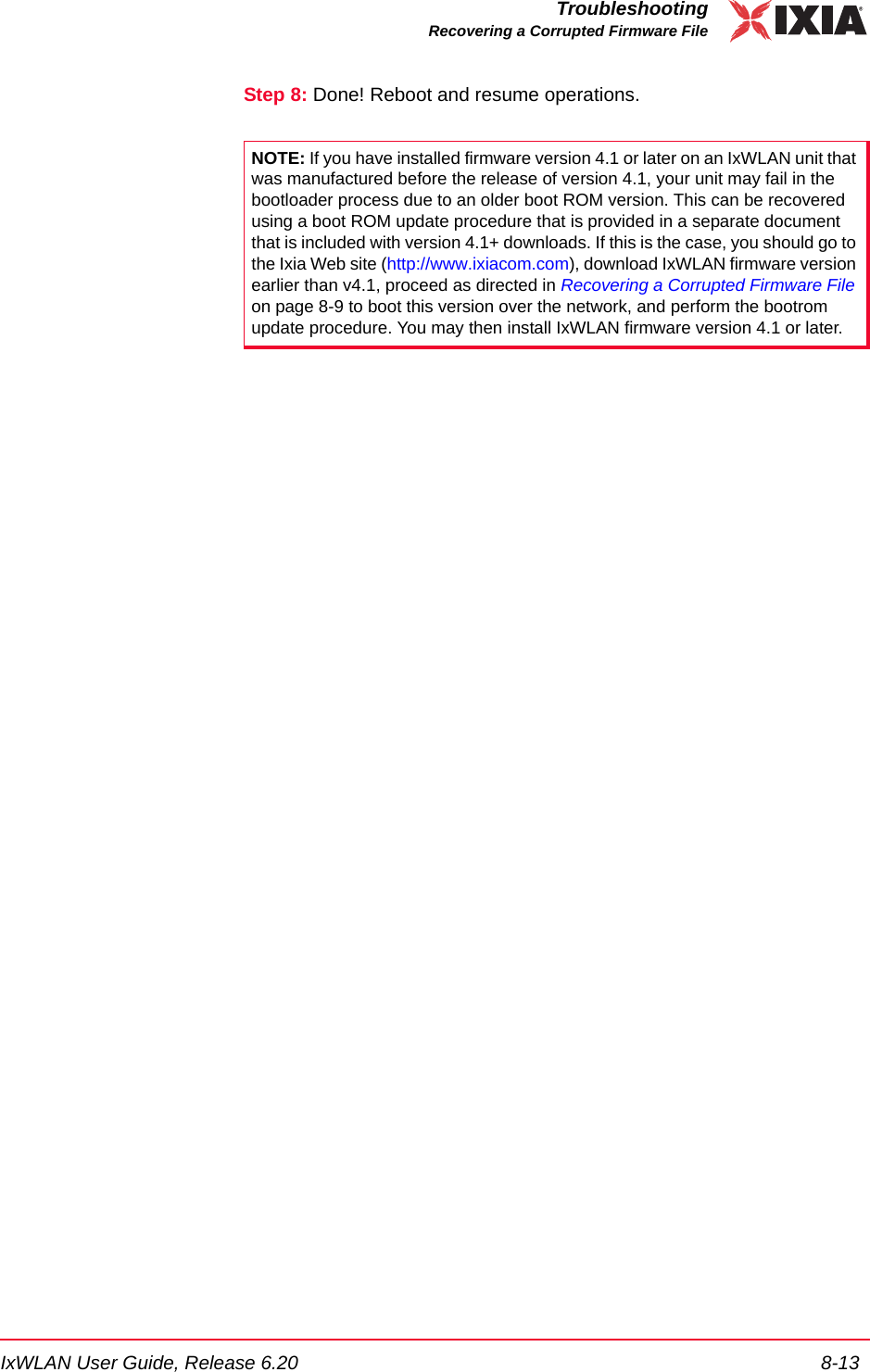IxWLAN User Guide, Release 6.20 8-13TroubleshootingRecovering a Corrupted Firmware FileStep 8: Done! Reboot and resume operations.NOTE: If you have installed firmware version 4.1 or later on an IxWLAN unit that was manufactured before the release of version 4.1, your unit may fail in the bootloader process due to an older boot ROM version. This can be recovered using a boot ROM update procedure that is provided in a separate document that is included with version 4.1+ downloads. If this is the case, you should go to the Ixia Web site (http://www.ixiacom.com), download IxWLAN firmware version earlier than v4.1, proceed as directed in Recovering a Corrupted Firmware File on page 8-9 to boot this version over the network, and perform the bootrom update procedure. You may then install IxWLAN firmware version 4.1 or later.