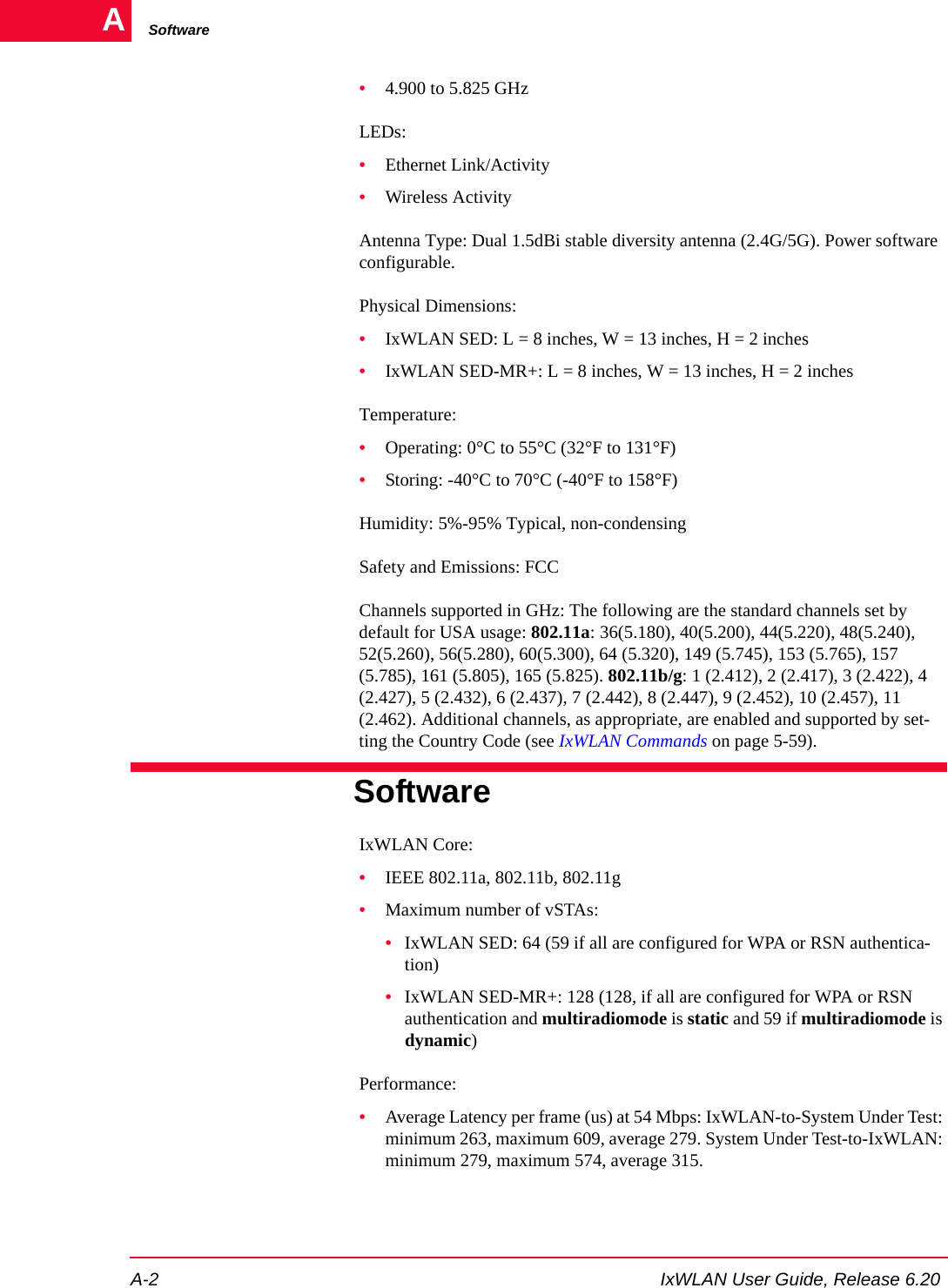 SoftwareA-2 IxWLAN User Guide, Release 6.20A&bull;4.900 to 5.825 GHzLEDs: &bull;Ethernet Link/Activity&bull;Wireless ActivityAntenna Type: Dual 1.5dBi stable diversity antenna (2.4G/5G). Power software configurable.Physical Dimensions:&bull;IxWLAN SED: L = 8 inches, W = 13 inches, H = 2 inches&bull;IxWLAN SED-MR+: L = 8 inches, W = 13 inches, H = 2 inchesTemperature:&bull;Operating: 0&deg;C to 55&deg;C (32&deg;F to 131&deg;F)&bull;Storing: -40&deg;C to 70&deg;C (-40&deg;F to 158&deg;F)Humidity: 5%-95% Typical, non-condensingSafety and Emissions: FCCChannels supported in GHz: The following are the standard channels set by default for USA usage: 802.11a: 36(5.180), 40(5.200), 44(5.220), 48(5.240), 52(5.260), 56(5.280), 60(5.300), 64 (5.320), 149 (5.745), 153 (5.765), 157 (5.785), 161 (5.805), 165 (5.825). 802.11b/g: 1 (2.412), 2 (2.417), 3 (2.422), 4 (2.427), 5 (2.432), 6 (2.437), 7 (2.442), 8 (2.447), 9 (2.452), 10 (2.457), 11 (2.462). Additional channels, as appropriate, are enabled and supported by set-ting the Country Code (see IxWLAN Commands on page 5-59).SoftwareIxWLAN Core: &bull;IEEE 802.11a, 802.11b, 802.11g&bull;Maximum number of vSTAs: &bull;IxWLAN SED: 64 (59 if all are configured for WPA or RSN authentica-tion)&bull;IxWLAN SED-MR+: 128 (128, if all are configured for WPA or RSN authentication and multiradiomode is static and 59 if multiradiomode is dynamic)Performance:&bull;Average Latency per frame (us) at 54 Mbps: IxWLAN-to-System Under Test: minimum 263, maximum 609, average 279. System Under Test-to-IxWLAN: minimum 279, maximum 574, average 315.