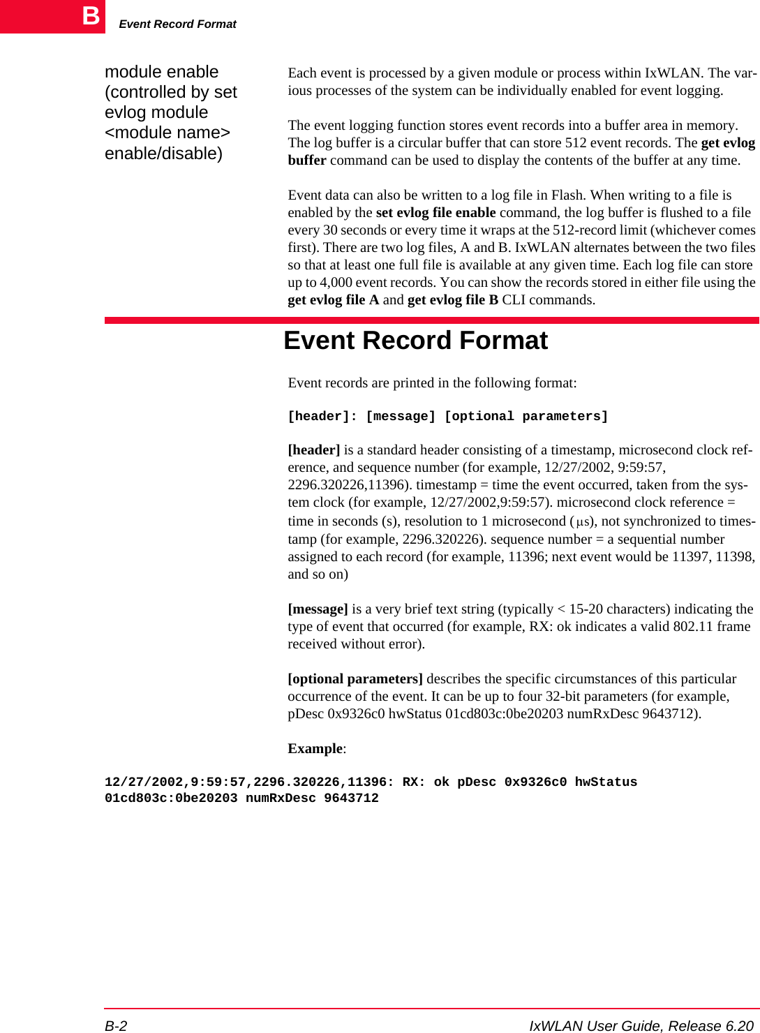Event Record FormatB-2 IxWLAN User Guide, Release 6.20Bmodule enable (controlled by set evlog module <module name> enable/disable)Each event is processed by a given module or process within IxWLAN. The var-ious processes of the system can be individually enabled for event logging.The event logging function stores event records into a buffer area in memory. The log buffer is a circular buffer that can store 512 event records. The get evlog buffer command can be used to display the contents of the buffer at any time.Event data can also be written to a log file in Flash. When writing to a file is enabled by the set evlog file enable command, the log buffer is flushed to a file every 30 seconds or every time it wraps at the 512-record limit (whichever comes first). There are two log files, A and B. IxWLAN alternates between the two files so that at least one full file is available at any given time. Each log file can store up to 4,000 event records. You can show the records stored in either file using the get evlog file A and get evlog file B CLI commands.Event Record FormatEvent records are printed in the following format:[header]: [message] [optional parameters][header] is a standard header consisting of a timestamp, microsecond clock ref-erence, and sequence number (for example, 12/27/2002, 9:59:57, 2296.320226,11396). timestamp = time the event occurred, taken from the sys-tem clock (for example, 12/27/2002,9:59:57). microsecond clock reference = time in seconds (s), resolution to 1 microsecond ( ), not synchronized to times-tamp (for example, 2296.320226). sequence number = a sequential number assigned to each record (for example, 11396; next event would be 11397, 11398, and so on)[message] is a very brief text string (typically < 15-20 characters) indicating the type of event that occurred (for example, RX: ok indicates a valid 802.11 frame received without error).[optional parameters] describes the specific circumstances of this particular occurrence of the event. It can be up to four 32-bit parameters (for example, pDesc 0x9326c0 hwStatus 01cd803c:0be20203 numRxDesc 9643712).Example:12/27/2002,9:59:57,2296.320226,11396: RX: ok pDesc 0x9326c0 hwStatus 01cd803c:0be20203 numRxDesc 9643712&mu;s