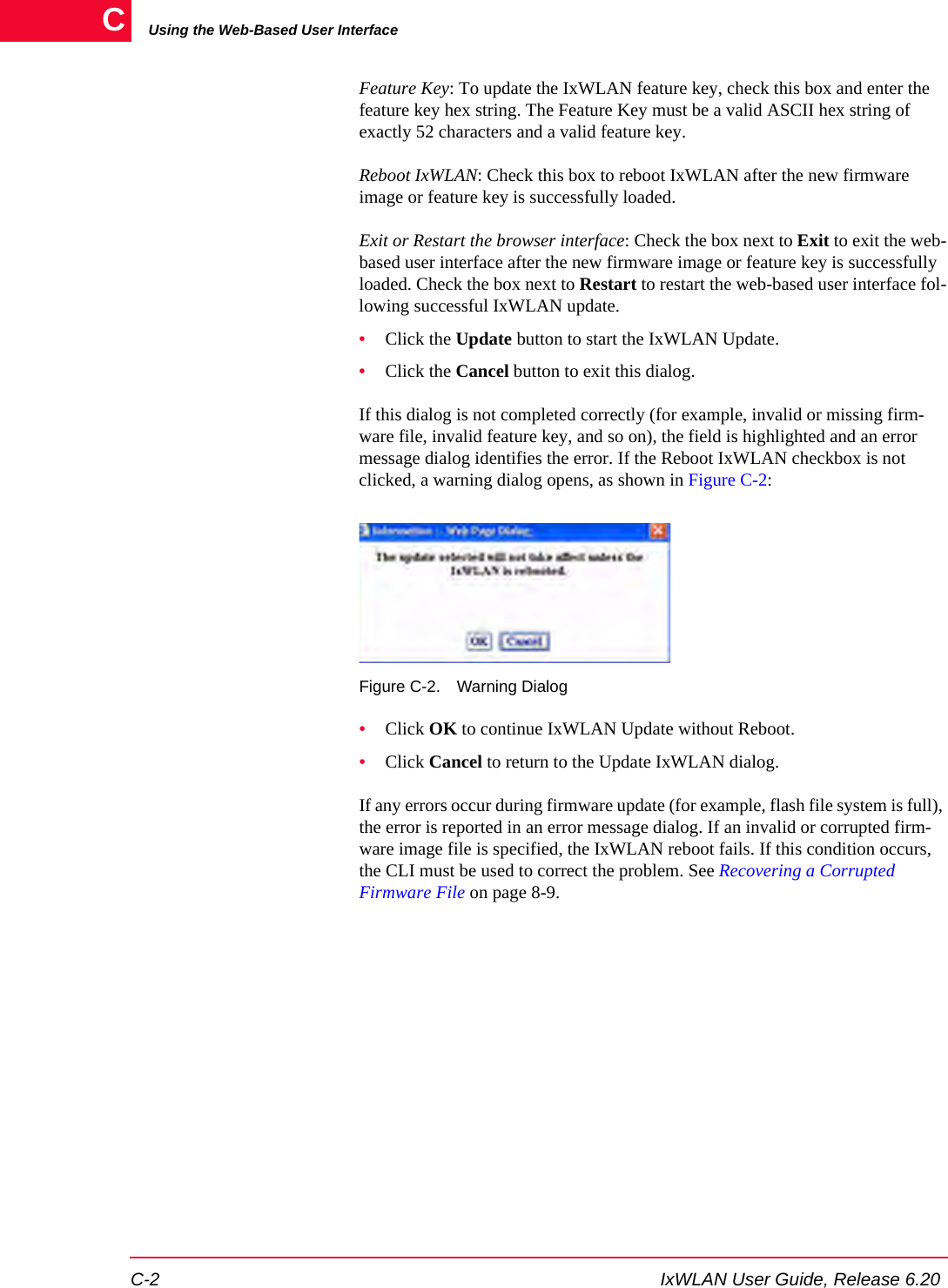 Using the Web-Based User InterfaceC-2 IxWLAN User Guide, Release 6.20CFeature Key: To update the IxWLAN feature key, check this box and enter the feature key hex string. The Feature Key must be a valid ASCII hex string of exactly 52 characters and a valid feature key.Reboot IxWLAN: Check this box to reboot IxWLAN after the new firmware image or feature key is successfully loaded.Exit or Restart the browser interface: Check the box next to Exit to exit the web-based user interface after the new firmware image or feature key is successfully loaded. Check the box next to Restart to restart the web-based user interface fol-lowing successful IxWLAN update.&bull;Click the Update button to start the IxWLAN Update.&bull;Click the Cancel button to exit this dialog.If this dialog is not completed correctly (for example, invalid or missing firm-ware file, invalid feature key, and so on), the field is highlighted and an error message dialog identifies the error. If the Reboot IxWLAN checkbox is not clicked, a warning dialog opens, as shown in Figure C-2:Figure C-2. Warning Dialog&bull;Click OK to continue IxWLAN Update without Reboot.&bull;Click Cancel to return to the Update IxWLAN dialog.If any errors occur during firmware update (for example, flash file system is full), the error is reported in an error message dialog. If an invalid or corrupted firm-ware image file is specified, the IxWLAN reboot fails. If this condition occurs, the CLI must be used to correct the problem. See Recovering a Corrupted Firmware File on page 8-9. 