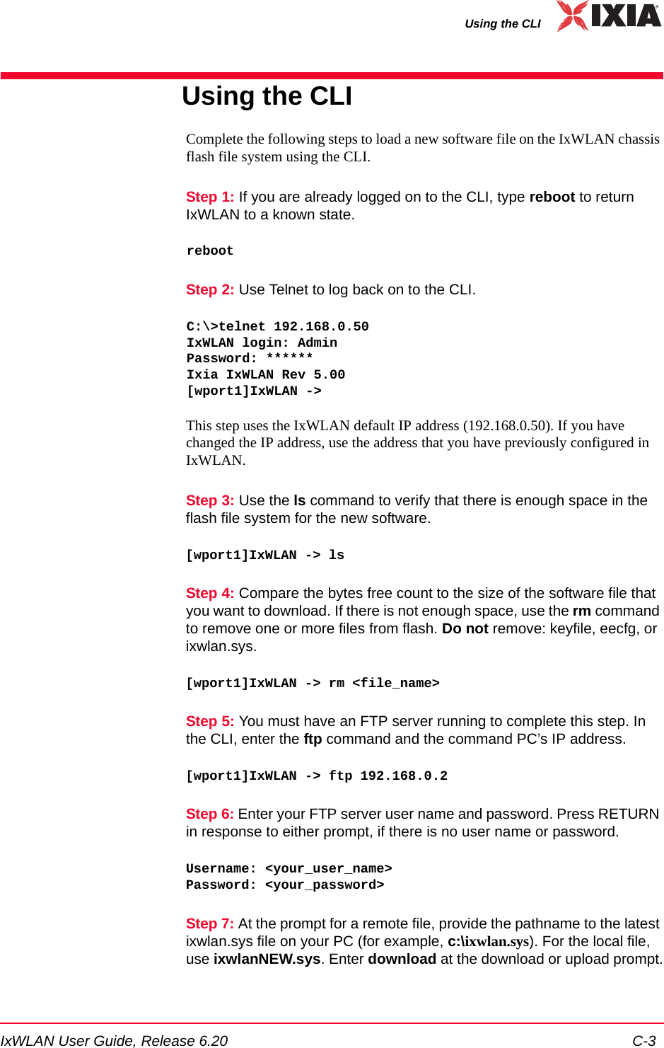 IxWLAN User Guide, Release 6.20 C-3Using the CLIUsing the CLIComplete the following steps to load a new software file on the IxWLAN chassis flash file system using the CLI.Step 1: If you are already logged on to the CLI, type reboot to return IxWLAN to a known state.rebootStep 2: Use Telnet to log back on to the CLI.C:\>telnet 192.168.0.50IxWLAN login: AdminPassword: ******Ixia IxWLAN Rev 5.00[wport1]IxWLAN -> This step uses the IxWLAN default IP address (192.168.0.50). If you have changed the IP address, use the address that you have previously configured in IxWLAN.Step 3: Use the ls command to verify that there is enough space in the flash file system for the new software. [wport1]IxWLAN -> lsStep 4: Compare the bytes free count to the size of the software file that you want to download. If there is not enough space, use the rm command to remove one or more files from flash. Do not remove: keyfile, eecfg, or ixwlan.sys.[wport1]IxWLAN -> rm <file_name>Step 5: You must have an FTP server running to complete this step. In the CLI, enter the ftp command and the command PC&rsquo;s IP address.[wport1]IxWLAN -> ftp 192.168.0.2Step 6: Enter your FTP server user name and password. Press RETURN in response to either prompt, if there is no user name or password.Username: <your_user_name>Password: <your_password>Step 7: At the prompt for a remote file, provide the pathname to the latest ixwlan.sys file on your PC (for example, c:\ixwlan.sys). For the local file, use ixwlanNEW.sys. Enter download at the download or upload prompt.