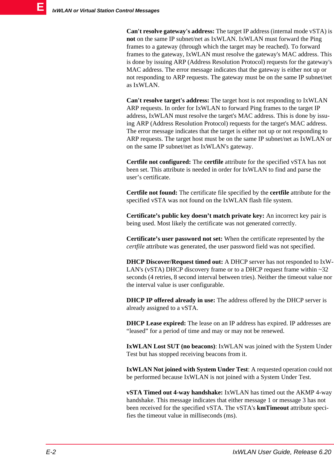 IxWLAN or Virtual Station Control MessagesE-2 IxWLAN User Guide, Release 6.20ECan't resolve gateway's address: The target IP address (internal mode vSTA) is not on the same IP subnet/net as IxWLAN. IxWLAN must forward the Ping frames to a gateway (through which the target may be reached). To forward frames to the gateway, IxWLAN must resolve the gateway's MAC address. This is done by issuing ARP (Address Resolution Protocol) requests for the gateway's MAC address. The error message indicates that the gateway is either not up or not responding to ARP requests. The gateway must be on the same IP subnet/net as IxWLAN.Can't resolve target's address: The target host is not responding to IxWLAN ARP requests. In order for IxWLAN to forward Ping frames to the target IP address, IxWLAN must resolve the target's MAC address. This is done by issu-ing ARP (Address Resolution Protocol) requests for the target's MAC address. The error message indicates that the target is either not up or not responding to ARP requests. The target host must be on the same IP subnet/net as IxWLAN or on the same IP subnet/net as IxWLAN's gateway.Certfile not configured: The certfile attribute for the specified vSTA has not been set. This attribute is needed in order for IxWLAN to find and parse the user&rsquo;s certificate.Certfile not found: The certificate file specified by the certfile attribute for the specified vSTA was not found on the IxWLAN flash file system. Certificate&rsquo;s public key doesn&rsquo;t match private key: An incorrect key pair is being used. Most likely the certificate was not generated correctly.Certificate&rsquo;s user password not set: When the certificate represented by the certfile attribute was generated, the user password field was not specified.DHCP Discover/Request timed out: A DHCP server has not responded to IxW-LAN's (vSTA) DHCP discovery frame or to a DHCP request frame within ~32 seconds (4 retries, 8 second interval between tries). Neither the timeout value nor the interval value is user configurable.DHCP IP offered already in use: The address offered by the DHCP server is already assigned to a vSTA.DHCP Lease expired: The lease on an IP address has expired. IP addresses are &ldquo;leased&rdquo; for a period of time and may or may not be renewed.IxWLAN Lost SUT (no beacons): IxWLAN was joined with the System Under Test but has stopped receiving beacons from it.IxWLAN Not joined with System Under Test: A requested operation could not be performed because IxWLAN is not joined with a System Under Test.vSTA Timed out 4-way handshake: IxWLAN has timed out the AKMP 4-way handshake. This message indicates that either message 1 or message 3 has not been received for the specified vSTA. The vSTA's kmTimeout attribute speci-fies the timeout value in milliseconds (ms).